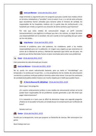 298
José Luis Moreno - 19 de abril de 2015, 18:47
Jorge entiendo tu argumento pero me pregunto qué pasa cuando esos medios entran
en terrenos resbaladizos y "sensibles" como la salud. A ver, si a raíz de estos artículos
(que recordemos fueron utilizados para lanzarse sobre el ministro de sanidad, los
responsables de los hospitales, médicos etc.) la gente deja de confiar/acudir a los
hospitales por miedo y se genera una situación de alerta sanitaria ¿qué hacemos?
Por más que estos medios de comunicación tengan un perfil concreto
(sensacionalistas) y sea legítimo el enfoque que dan a las noticias, no dejan de tener
una responsabilidad con la sociedad, más aún cuando se da la paradoja de que suelen
ser los más leídos...
Jorge Bueno - 19 de abril de 2015, 19:55
Entiendo el problema, pero sólo podemos, los ciudadanos, pedir a los medios
responsabilidad para con la población, en ningún caso exigirla ya que estaríamos en
contra de la libertad de prensa y libertad de expresión (que dicho sea de paso, me
gustaría que dichas libertades fueran un poco recortadas para evitar esos problemas)
Conxi - 19 de abril de 2015, 13:37
Este comentario ha sido eliminado por el autor.
José Luis Moreno - 19 de abril de 2015, 18:50
No sé, quizás me estaré radicalizando bastante, pero yo metía al "microbiólogo" una
temporada a la sombra por lo que hizo... y a los propietarios de los medios de comunicación
una bonita y cuantiosa multa por publicar mentiras sobre estos temas. Creo que las cuestiones
de sanidad/salud pública deben tratarse con mucho respeto por el daño que pueden hacer...
JC García-Bayonas M. (@2qblog) - 19 de abril de 2015, 19:30
Opino igual. Una pregunta:
¿En nuestro ordenamiento jurídico si unos medios de comunicación actúan así se les
puede hacer responsables de los problemas sociales generados y por ello tener que
pagar indemnizaciones?
Si la respuesta es sí pero que es difícil de demostrar tengo una segunda pregunta:
¿Podría ser el acusador la fiscalía y el estado buscar la compensación por la difusión de
bulos?
Saludos José Luis
Santos - 24 de abril de 2015, 19:52
Perdón por la desaparición, tenía que preparar un fiestecilla de ciencias. Me reincorporo con
ganas.
Buen trabajo José Luis
 