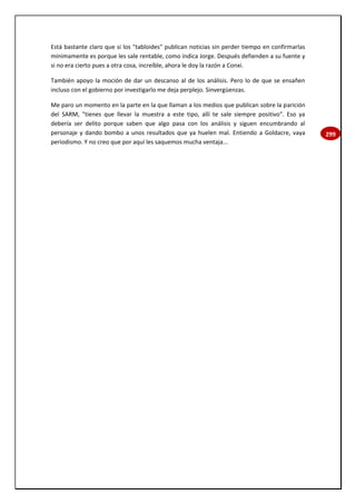 299
Está bastante claro que si los "tabloides" publican noticias sin perder tiempo en confirmarlas
mínimamente es porque les sale rentable, como indica Jorge. Después defienden a su fuente y
si no era cierto pues a otra cosa, increíble, ahora le doy la razón a Conxi.
También apoyo la moción de dar un descanso al de los análisis. Pero lo de que se ensañen
incluso con el gobierno por investigarlo me deja perplejo. Sinvergüenzas.
Me paro un momento en la parte en la que llaman a los medios que publican sobre la parición
del SARM, "tienes que llevar la muestra a este tipo, allí te sale siempre positivo". Eso ya
debería ser delito porque saben que algo pasa con los análisis y siguen encumbrando al
personaje y dando bombo a unos resultados que ya huelen mal. Entiendo a Goldacre, vaya
periodismo. Y no creo que por aquí les saquemos mucha ventaja...
 