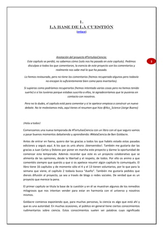 3
1.
LA BASE DE LA CUESTIÓN
(enlace)
Anotación del proyecto #TertuliasCiencia:
Este capítulo se perdió, no sabemos cómo (solo nos ha pasado en este capítulo). Pedimos
disculpas a todos los que comentaron, la esencia de este proyecto son los comentarios y
realmente nos sabe mal lo que ha pasado.
Lo hemos restaurado, pero no tiene los comentarios (hemos recuperado algunos pero todavía
no encajan lo suficientemente bien como para insertarlos).
Si supieras como podríamos recuperarlos (hemos intentado varias cosas pero no hemos tenido
suerte) o si los tuvieras porque estabas suscrito a ellos, te agradeceríamos que te pusieras en
contacto con nosotros.
Pero no lo dudes, el capítulo está para comentar y si te apetece empieza a construir un nuevo
debate. No te molestamos más, aquí tienes el resumen que hizo @Acc_Science (Jorge Bueno)
¡Hola a todos!
Comenzamos una nueva temporada de #TertuliasCiencia con un libro con el que seguro vamos
a pasar buenos momentos debatiendo y aprendiendo: #MalaCiencia de Ben Goldacre.
Antes de entrar en faena, quiero dar las gracias a todos los que habéis estado estas pasadas
ediciones y seguís aquí. A los que os unís ahora: ¡bienvenidos!. También me gustaría dar las
gracias a Juan Carlos y Dolores por poner en marcha este proyecto y darme la oportunidad de
comenzar esta temporada. Además recordar que este es un proyecto colaborativo que se
alimenta de las opiniones, desde la libertad y el respeto, de todos. Por ello os animo a que
comentéis siempre que queráis y que si os apetece resumir algún capítulo lo comuniquéis. El
libro tiene 16 capítulos y de momento sólo el 4 y el 13 tienen voluntarios, por lo que para la
semana que viene, el capítulo 2 todavía busca "dueño". También me gustaría pedidos que
dierais difusión al proyecto, ya sea a través de blogs o redes sociales. De verdad que es un
proyecto que merece la pena.
El primer capítulo se titula la base de la cuestión y en él se muestran algunos de los remedios
milagrosos que nos intentan vender para estar en harmonía con el universo y nosotros
mismos.
Goldacre comienza exponiendo que, para muchas personas, la ciencia es algo que está ahí y
que es una autoridad. En muchas ocasiones, el público en general tiene ciertos conocimientos
rudimentarios sobre ciencia. Estos conocimientos suelen ser palabras cuyo significado
 