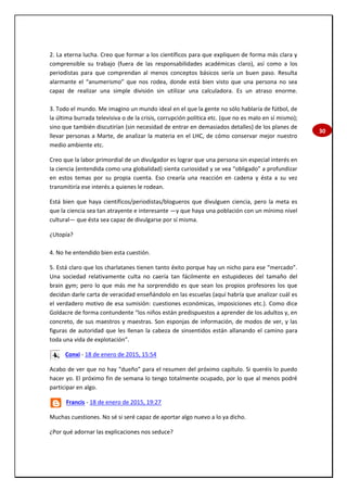 30
2. La eterna lucha. Creo que formar a los científicos para que expliquen de forma más clara y
comprensible su trabajo (fuera de las responsabilidades académicas claro), así como a los
periodistas para que comprendan al menos conceptos básicos sería un buen paso. Resulta
alarmante el “anumerismo” que nos rodea, donde está bien visto que una persona no sea
capaz de realizar una simple división sin utilizar una calculadora. Es un atraso enorme.
3. Todo el mundo. Me imagino un mundo ideal en el que la gente no sólo hablaría de fútbol, de
la última burrada televisiva o de la crisis, corrupción política etc. (que no es malo en sí mismo);
sino que también discutirían (sin necesidad de entrar en demasiados detalles) de los planes de
llevar personas a Marte, de analizar la materia en el LHC, de cómo conservar mejor nuestro
medio ambiente etc.
Creo que la labor primordial de un divulgador es lograr que una persona sin especial interés en
la ciencia (entendida como una globalidad) sienta curiosidad y se vea “obligado” a profundizar
en estos temas por su propia cuenta. Eso crearía una reacción en cadena y ésta a su vez
transmitiría ese interés a quienes le rodean.
Está bien que haya científicos/periodistas/blogueros que divulguen ciencia, pero la meta es
que la ciencia sea tan atrayente e interesante —y que haya una población con un mínimo nivel
cultural— que ésta sea capaz de divulgarse por sí misma.
¿Utopía?
4. No he entendido bien esta cuestión.
5. Está claro que los charlatanes tienen tanto éxito porque hay un nicho para ese “mercado”.
Una sociedad relativamente culta no caería tan fácilmente en estupideces del tamaño del
brain gym; pero lo que más me ha sorprendido es que sean los propios profesores los que
decidan darle carta de veracidad enseñándolo en las escuelas (aquí habría que analizar cuál es
el verdadero motivo de esa sumisión: cuestiones económicas, imposiciones etc.). Como dice
Goldacre de forma contundente “los niños están predispuestos a aprender de los adultos y, en
concreto, de sus maestros y maestras. Son esponjas de información, de modos de ver, y las
figuras de autoridad que les llenan la cabeza de sinsentidos están allanando el camino para
toda una vida de explotación”.
Conxi - 18 de enero de 2015, 15:54
Acabo de ver que no hay “dueño” para el resumen del próximo capítulo. Si queréis lo puedo
hacer yo. El próximo fin de semana lo tengo totalmente ocupado, por lo que al menos podré
participar en algo.
Francis - 18 de enero de 2015, 19:27
Muchas cuestiones. No sé si seré capaz de aportar algo nuevo a lo ya dicho.
¿Por qué adornar las explicaciones nos seduce?
 