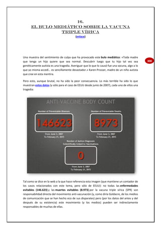 300
16.
EL BULO MEDIÁTICO SOBRE LA VACUNA
TRIPLE VÍRICA
(enlace)
Una muestra del sentimiento de culpa que ha provocado este bulo mediático: «Toda madre
que tenga un hijo quiere que sea normal. Descubrir luego que tu hijo tal vez sea
genéticamente autista es una tragedia. Averiguar que lo que lo causó fue una vacuna, algo a lo
que yo misma accedí… es sencillamente devastador.» Karen Prosser, madre de un niño autista
que cree en esta mentira.
Pero esto, aunque brutal, no ha sido la peor consecuencia. Lo más terrible ha sido lo que
muestran estos datos (y sólo para el caso de EEUU desde junio de 2007), cada uno de ellos una
tragedia:
Tal como se dice en la web a la que hace referencia esta imagen (que mantiene un contador de
los casos relacionados con este tema, pero sólo de EEUU): no todas las enfermedades
evitables (146.623) y las muertes evitables (8.973) por la vacuna triple vírica (SPR) son
responsabilidad directa del movimiento anti-vacunación (y, como diría Goldacre, de los medios
de comunicación que se han hecho eco de sus disparates) pero (por los datos del antes y del
después de su existencia) este movimiento (y los medios) pueden ser indirectamente
responsables de muchas de ellas.
 