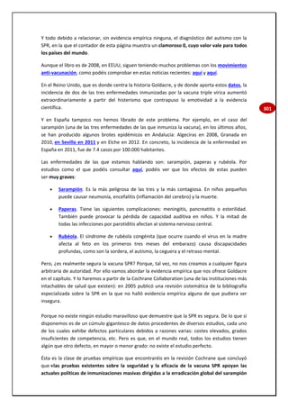 301
Y todo debido a relacionar, sin evidencia empírica ninguna, el diagnóstico del autismo con la
SPR, en la que el contador de esta página muestra un clamoroso 0, cuyo valor vale para todos
los países del mundo.
Aunque el libro es de 2008, en EEUU, siguen teniendo muchos problemas con los movimientos
anti-vacunación, como podéis comprobar en estas noticias recientes: aquí y aquí.
En el Reino Unido, que es donde centra la historia Goldacre, y de donde aporta estos datos, la
incidencia de dos de las tres enfermedades inmunizadas por la vacuna triple vírica aumentó
extraordinariamente a partir del histerismo que contrapuso la emotividad a la evidencia
científica.
Y en España tampoco nos hemos librado de este problema. Por ejemplo, en el caso del
sarampión (una de las tres enfermedades de las que inmuniza la vacuna), en los últimos años,
se han producido algunos brotes epidémicos en Andalucía: Algeciras en 2008, Granada en
2010, en Sevilla en 2011 y en Elche en 2012. En concreto, la incidencia de la enfermedad en
España en 2011, fue de 7.4 casos por 100.000 habitantes.
Las enfermedades de las que estamos hablando son: sarampión, paperas y rubéola. Por
estudios como el que podéis consultar aquí, podéis ver que los efectos de estas pueden
ser muy graves:
 Sarampión. Es la más peligrosa de las tres y la más contagiosa. En niños pequeños
puede causar neumonía, encefalitis (inflamación del cerebro) y la muerte.
 Paperas. Tiene las siguientes complicaciones: meningitis, pancreatitis o esterilidad.
También puede provocar la pérdida de capacidad auditiva en niños. Y la mitad de
todas las infecciones por parotiditis afectan al sistema nervioso central.
 Rubéola. El síndrome de rubéola congénita (que ocurre cuando el virus en la madre
afecta al feto en los primeros tres meses del embarazo) causa discapacidades
profundas, como son la sordera, el autismo, la ceguera y el retraso mental.
Pero, ¿es realmente segura la vacuna SPR? Porque, tal vez, no nos creamos a cualquier figura
arbitraria de autoridad. Por ello vamos abordar la evidencia empírica que nos ofrece Goldacre
en el capítulo. Y lo haremos a partir de la Cochrane Collaboration (una de las instituciones más
intachables de salud que existen): en 2005 publicó una revisión sistemática de la bibliografía
especializada sobre la SPR en la que no halló evidencia empírica alguna de que pudiera ser
insegura.
Porque no existe ningún estudio maravilloso que demuestre que la SPR es segura. De lo que sí
disponemos es de un cúmulo gigantesco de datos procedentes de diversos estudios, cada uno
de los cuales exhibe defectos particulares debidos a razones varias: costes elevados, grados
insuficientes de competencia, etc. Pero es que, en el mundo real, todos los estudios tienen
algún que otro defecto, en mayor o menor grado: no existe el estudio perfecto.
Ésta es la clase de pruebas empíricas que encontraréis en la revisión Cochrane que concluyó
que «las pruebas existentes sobre la seguridad y la eficacia de la vacuna SPR apoyan las
actuales políticas de inmunizaciones masivas dirigidas a la erradicación global del sarampión
 