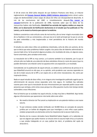 303
El 28 de enero de 2010 (años después de que Goldacre finalizara este libro), un tribunal
reglamentario del Consejo General Médico (GMC) británico determinó (entre otros) cuatro
cargos de deshonestidad y doce cargos de abuso de niños con discapacidad de desarrollo. A
raíz de las conclusiones del GMC e inmediatamente después The Lancet se
retractó totalmente de la publicación de 1998, haciendo saber que los datos de los
manuscritos habían sido falsificados. Wakefield fue excluido del registro médico en mayo de
2010, con la observación de falsificación deshonesta en el estudio que fue publicado en The
Lancet, y se le revocó su licencia para ejercer la medicina.
Goldacre caracteriza a este artículo como de mal escrito y de no tener ningún enunciado claro
de su hipótesis ni de sus conclusiones, y de que esa es la razón principal por la que es uno de
los peor entendidos y más tergiversados a nivel periodístico de la historia del mundo
académico.
El estudio era sobre doce niños con problemas intestinales, ocho de ellos con autismo, de los
que se decía que estos problemas habían surgido a los pocos días de haberles administrado la
vacuna triple vírica. Se les practicó algunas pruebas y los resultados de estas, en algunos casos,
fueron anormales, pero variaban entre estas.
La inoculación de la SPR es muy común, y el autismo también lo es bastante, por lo que el
artículo sólo nos habla de una colección de doce anécdotas clínicas (o «serie de casos») que no
pueden demostrar una relación como la supuesta entre una exposición y un resultado.
Coincidiendo con la publicación de aquel artículo, se celebró una conferencia de prensa en la
que Wakefield anunció en ella que, en su opinión, sería prudente usar vacunas separadas en
vez de la triple vacuna de la SPR y con espera de un año entre inoculaciones. Así, como por
inspiración divina...
Nada en aquel estudio de doce niños, ni en ninguna otra investigación publicada sugería que la
administración de vacunas únicas separadas sería más segura. En realidad, hay sobradas
razones para creer que la inoculación de esas inmunizaciones por separado podría causar más
perjuicios que ventajas, entre otras cosas porque los niños pasarían mucho más tiempo siendo
vulnerables a esas infecciones.
Pero la historia que se ocultaba tras aquel artículo, no deja muy bien a Wakefield. Aquí tenéis
algunas informaciones que aparecieron más tarde sobre este señor:
 No reveló al director de The Lancet su implicación en una patente relativa a una nueva
vacuna.
 Ya por entonces estaba siendo retribuido con 50.000 libras en concepto de asesoría
jurídica por un bufete de abogados para que investigara a unos niños cuyos padres
estaban preparando una demanda contra los impulsores de la vacuna triple vírica.
 Muchos de los «casos» derivados hacia Wakefield habían llegado a él a sabiendas de
que era alguien que podía mostrar un vínculo entre la vacuna triple vírica y el autismo
y que estaba trabajando en un caso judicial (es decir, el problema del «polo de
atracción»).
 