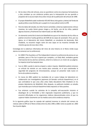 304
 De los doce niños del artículo, once se querellaron contra las empresas farmacéuticas
y diez contaban ya con asistencia jurídica para la interposición de esa querella a
propósito de la vacuna triple vírica antes incluso de la publicación del artículo de 1998.
 El propio Wakefield acabó recibiendo 435.643 libras (más gastos y dietas) del fondo de
ayuda jurídica a esas familias por su papel en el caso judicial contra la SPR.
 Para los datos del estudio, los niños fueron sometidos a diversas exploraciones clínicas
invasivas, las cuales tienen graves riesgos y, de hecho, uno de los niños, padeció
algunas lesiones y finalmente fue indemnizado con 482.300 libras.
 Un elemento central de la teoría de Wakefield era que en los intestinos de los niños se
podrían encontrar huellas genéticas del ADN de las cepas de sarampión. Pero, por esa
época, en el laboratorio del mismo Wakefield, un estudiante de doctorado, Nick
Chadwick, no encontró ningún rastro de esas cepas en las muestras tomadas del
intestino grueso de esos doce niños.
Cronología de la cobertura informativa del inicio de esta historia en el Reino Unido (cuya
alarma no comenzó con la conferencia):
 En 1998 El The Guardian y el The Independent trataron la conferencia de prensa en sus
portadas, pero el The Sun la ignoró por completo, y el Daily Mail, verdadera gaceta
internacional de las alarmas sanitarias, enterró la noticia en un rincón de sus páginas.
Su impacto inicial fue bastante leve.
 Fue en 2001 cuando la alarma empezó a cobrar impulso. Wakefield publicó entonces
un artículo de revisión en una revista poco conocida, en el que cuestionaba la
seguridad del programa de inmunizaciones, aunque sin presentar nada nuevo en
forma de evidencia empírica.
 En marzo de 2001 publicó los resultados de un nuevo trabajo de laboratorio en
colaboración con investigadores japoneses (el llamado «artículo Kawashima»), en el
que contradecía lo que unos años antes había descubierto Nick Chadwick en los
propios laboratorios de Wakefield. Años después, se publicaría también un estudio
que mostraba que el artículo Kawashima había expuesto un falso positivo.
 Fue entonces cuando los activistas de la campaña anti-vacunación iniciaron el
despliegue de su formidable y bien engrasada maquinaria publicitaria, y que no
encontró dificultades en los organismos médicos (descoordinados entre sí) que no
supieron hablar claramente con los medios acerca de la evidencia empírica.
En la siguiente gráfica (que he copiado del capítulo) tenemos la relación del número de
noticias sobre la SPR (en el Reino Unido) entre los años 1996 a 2006. Como se puede ver, 2002
fue el punto álgido.
 