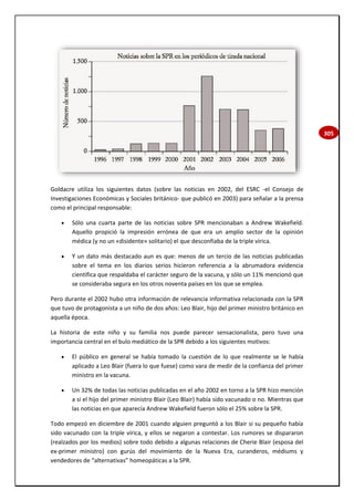 305
Goldacre utiliza los siguientes datos (sobre las noticias en 2002, del ESRC -el Consejo de
Investigaciones Económicas y Sociales británico- que publicó en 2003) para señalar a la prensa
como el principal responsable:
 Sólo una cuarta parte de las noticias sobre SPR mencionaban a Andrew Wakefield.
Aquello propició la impresión errónea de que era un amplio sector de la opinión
médica (y no un «disidente» solitario) el que desconfiaba de la triple vírica.
 Y un dato más destacado aun es que: menos de un tercio de las noticias publicadas
sobre el tema en los diarios serios hicieron referencia a la abrumadora evidencia
científica que respaldaba el carácter seguro de la vacuna, y sólo un 11% mencionó que
se consideraba segura en los otros noventa países en los que se emplea.
Pero durante el 2002 hubo otra información de relevancia informativa relacionada con la SPR
que tuvo de protagonista a un niño de dos años: Leo Blair, hijo del primer ministro británico en
aquella época.
La historia de este niño y su familia nos puede parecer sensacionalista, pero tuvo una
importancia central en el bulo mediático de la SPR debido a los siguientes motivos:
 El público en general se había tomado la cuestión de lo que realmente se le había
aplicado a Leo Blair (fuera lo que fuese) como vara de medir de la confianza del primer
ministro en la vacuna.
 Un 32% de todas las noticias publicadas en el año 2002 en torno a la SPR hizo mención
a si el hijo del primer ministro Blair (Leo Blair) había sido vacunado o no. Mientras que
las noticias en que aparecía Andrew Wakefield fueron sólo el 25% sobre la SPR.
Todo empezó en diciembre de 2001 cuando alguien preguntó a los Blair si su pequeño había
sido vacunado con la triple vírica, y ellos se negaron a contestar. Los rumores se dispararon
(realzados por los medios) sobre todo debido a algunas relaciones de Cherie Blair (esposa del
ex-primer ministro) con gurús del movimiento de la Nueva Era, curanderos, médiums y
vendedores de “alternativas” homeopáticas a la SPR.
 