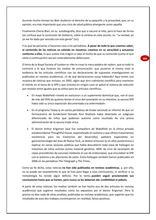 306
Durante mucho tiempo los Blair aludieron al derecho de su pequeño a la privacidad, que, en su
opinión, era más importante que una crisis de salud pública emergente como aquélla.
Finalmente Cherie Blair, en su autobiografía, dice que sí vacunó al niño, pero lo hace de forma
tan confusa que la conclusión de Goldacre, sobre la certeza en este asunto, es: “La verdad, yo
ya me he dado por vencido con esta gente” (sic).
Y es que las personas sí hacemos caso a los periodistas. A pesar de todo lo que creemos saber,
el contenido de las noticias va calando en nosotros; creemos en su veracidad y actuamos
conforme a ellas, lo que vuelve más trágico si cabe el hecho de que su contenido (como el que
viene a continuación) sea tan reiteradamente defectuoso.
El lema de la Royal Society of London es «No te creas la mera palabra de nadie», que es todo lo
contrario a lo que hicieron los medios de comunicación: que pusieron al mismo nivel la
evidencia de los artículos científicos con las declaraciones de supuestas investigaciones no
publicadas en revistas académicas. ¿Y de qué declaraciones estoy hablando? Aquí tenéis una
muestra de noticias que incluían, en 2002, algún que otro rudimento científico para mantener
el interés en el tema de la SPR y que (insisto) en ningún caso se aplicó el sistema de selección
por revisión entre iguales que se utiliza para los artículos científicos:
 En mayo Wakefield «reveló en exclusiva» a un suplemento dominical que, «en el caso
de más del 95% de quienes tenían el virus del sarampión en su intestino, la vacuna SPR
había sido su única exposición documentada a la enfermedad».
 En el programa Today (y en varios periódicos de tirada nacional) se informó de que un
farmacéutico de Sunderland llamado Paul Shattock había detectado un subgrupo
diferenciado de niños que padecían autismo como resultado de una previa
administración de la vacuna triple vírica.
 El doctor Arthur Krigsman (que fue compañero de Wakefield en la clínica privada
estadounidense Thoughtful House, especializada en autismo y que ofrece tratamientos
excéntricos para los trastornos del desarrollo), pediatra especialista en
gastroenterología del área de Nueva York, se dedicó entonces (y en años posteriores) a
explicar en varias sesiones públicas que había descubierto toda clase de hallazgos en
intestinos de niños autistas (como material genético -ARN- de virus de sarampión de
cepas procedentes de vacunas) mediante el uso de endoscopias, que vinculaban la SPR
con el autismo y las afecciones de colon. Estos hallazgos también fueron publicados en
2006 en los periódicos The Telegraph y The Times.
Como ya he dicho, estas noticias no han sido publicadas en revistas académicas, y, por ello,
no se puede ver exactamente lo que se hizo para llegar a esas conclusiones, ni verificar si su
metodología ha tenido algún defecto. Por lo tanto, pueden seguir proclamando sus
conclusiones hasta que se harten, pero nunca se les deberían dar credibilidad ni pábulo.
A parte de estas noticias, los medios también se han hecho eco de dos artículos en revistas
académicas que sugieren resultados como los expuestos por el doctor Krigsman. Pero la
prensa no dice nada de otras pruebas, publicadas en revistas académicas, que sugieren que los
resultados de esos dos trabajos constituyeron, en realidad, falsos positivos.
 