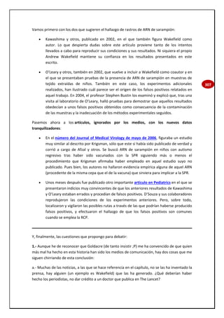 307
Vamos primero con los dos que sugieren el hallazgo de rastros de ARN de sarampión:
 Kawashima y otros, publicado en 2002, en el que también figura Wakefield como
autor. Lo que despierta dudas sobre este artículo proviene tanto de los intentos
llevados a cabo para reproducir sus condiciones y sus resultados. Ni siquiera el propio
Andrew Wakefield mantiene su confianza en los resultados presentados en este
escrito.
 O’Leary y otros, también en 2002, que vuelve a incluir a Wakefield como coautor y en
el que se presentaban pruebas de la presencia de ARN de sarampión en muestras de
tejido extraídas de niños. También en este caso, los experimentos adicionales
realizados, han ilustrado cuál parece ser el origen de los falsos positivos relatados en
aquel trabajo. En 2004, el profesor Stephen Bustin los examinó y explicó que, tras una
visita al laboratorio de O’Leary, halló pruebas para demostrar que aquellos resultados
obedecían a unos falsos positivos obtenidos como consecuencia de la contaminación
de las muestras y la inadecuación de los métodos experimentales seguidos.
Pasemos ahora a los artículos, ignorados por los medios, con los nuevos datos
tranquilizadores:
 En el número del Journal of Medical Virology de mayo de 2006, figuraba un estudio
muy similar al descrito por Krigsman, sólo que este sí había sido publicado de verdad y
corrió a cargo de Afzal y otros. Se buscó ARN de sarampión en niños con autismo
regresivo tras haber sido vacunados con la SPR siguiendo más o menos el
procedimiento que Krigsman afirmaba haber empleado en aquel estudio suyo no
publicado. Pues bien, los autores no hallaron evidencia empírica alguna de aquel ARN
(procedente de la misma cepa que el de la vacuna) que sirviera para implicar a la SPR.
 Unos meses después fue publicado otro importante artículo en Pediatrics en el que se
presentaron indicios muy convincentes de que los anteriores resultados de Kawashima
y O’Leary estaban errados y procedían de falsos positivos. D’Souza y sus colaboradores
reprodujeron las condiciones de los experimentos anteriores. Pero, sobre todo,
localizaron y vigilaron las posibles rutas a través de las que podrían haberse producido
falsos positivos, y efectuaron el hallazgo de que los falsos positivos son comunes
cuando se emplea la RCP.
Y, finalmente, las cuestiones que propongo para debatir:
1.- Aunque he de reconocer que Goldacre (de tanto insistir ;P) me ha convencido de que quien
más mal ha hecho en esta historia han sido los medios de comunicación, hay dos cosas que me
siguen chirriando de esta conclusión:
a.- Muchas de las noticias, a las que se hace referencia en el capítulo, no se las ha inventado la
prensa, hay alguien (un ejemplo es Wakefield) que las ha generado. ¿Qué deberían haber
hecho los periodistas, no dar crédito a un doctor que publica en The Lancet?
 