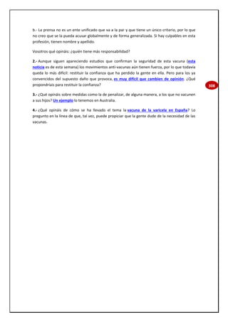 308
b.- La prensa no es un ente unificado que va a la par y que tiene un único criterio, por lo que
no creo que se la pueda acusar globalmente y de forma generalizada. Si hay culpables en esta
profesión, tienen nombre y apellido.
Vosotros qué opináis: ¿quién tiene más responsabilidad?
2.- Aunque siguen apareciendo estudios que confirman la seguridad de esta vacuna (esta
noticia es de esta semana) los movimientos anti-vacunas aún tienen fuerza, por lo que todavía
queda lo más difícil: restituir la confianza que ha perdido la gente en ella. Pero para los ya
convencidos del supuesto daño que provoca, es muy difícil que cambien de opinión. ¿Qué
propondríais para restituir la confianza?
3.- ¿Qué opináis sobre medidas como la de penalizar, de alguna manera, a los que no vacunen
a sus hijos? Un ejemplo lo tenemos en Australia.
4.- ¿Qué opináis de cómo se ha llevado el tema la vacuna de la varicela en España? Lo
pregunto en la línea de que, tal vez, puede propiciar que la gente dude de la necesidad de las
vacunas.
 