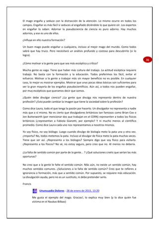 31
El mago engaña y seduce con la distracción de la atención. Lo mismo ocurre en todos los
campos. Engañar es más fácil si seduces al engañado diciéndole lo que quiere oír. Los expertos
en engañar lo saben. Adornar la pseudociencia de ciencia es puro adorno. Hay muchos
adornos, y ese es uno de ellos.
¿Influye en ello nuestra formación?
Un buen mago puede engañar a cualquiera, incluso al mejor mago del mundo. Como todos
sabrá que hay truco. Pero necesitará un análisis profundo y costoso para descubrirlo (si lo
logra).
¿Cómo motivar a la gente para que sea más escéptica y crítica?
Mucha gente es vaga. Tiene que haber más cultura del trabajo. La actitud escéptica requiere
trabajo. No basta con la formación y la educación. Todos preferimos los fácil, evitar el
esfuerzo. Motivar a la gente a trabajar más sin mayor beneficio no es posible. En cualquier
caso, lo mejor es mostrar ejemplos. Mostrar que unas pocas ideas básicas son suficientes para
ver la gran mayoría de los engaños pseudocientíficos. Aún así, a todos nos pueden engañar,
por muy escépticos que queramos decir que somos.
¿Quién debe divulgar ciencia? ¿La gente que divulga nos representa dentro de nuestra
profesión? ¿Esto puede cambiar la imagen que tiene la sociedad sobre la profesión?
Como dice Laura, todo el que tenga la pasión por hacerlo. Un divulgador no representa a nadie
más que a sí mismo. No es cierto que divulgadores británicos tan famosos como Brian Cox o
Jon Butterworth (por mencionar dos que trabajan en el CERN) representen a todos los físicos
británicos (¿representan a Fabiola Gianotti, por ejemplo? Y ni mucho menos al científico
promedio. Como dice Laura cada uno nos representamos a nosotros mismos.
Yo soy físico, no soy biólogo. Luego cuando divulgo de biología meto la pata una y otra vez.
¿Importa? No, todos metemos la pata. Incluso al divulgar de física meto la pata muchas veces.
Tiene que ser así. ¿Represento a los biólogos? Siempre digo que soy físico para evitarlo.
¿Represento a los físicos? No sé, no estoy seguro, pero creo que no. Al menos no debería.
¿La falta de sentido común por parte de la gente... ? ¿Qué soluciones creéis que serían las más
oportunas?
No creo que a la gente le falte el sentido común. Más aún, no existe un sentido común, hay
muchos sentidos comunes. ¿Soluciones a la falta de sentido común? Creo que te refieres a
ignorancia o formación, más que a sentido común. Por supuesto, se requiere más educación.
La divulgación ayuda, pero no es un sustituto, ni debo pretender serlo.
Francis
Ununcuadio Dolores - 28 de enero de 2015, 13:20
Me gusta el ejemplo del mago. Gracias!, lo explica muy bien (y lo dice quién fue
víctima en el Naukas-Bilbao)
 