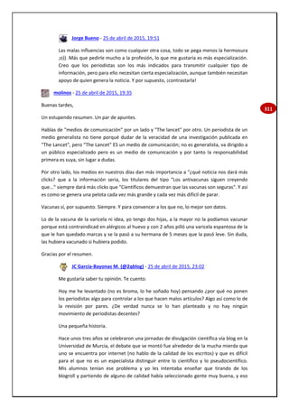 311
Jorge Bueno - 25 de abril de 2015, 19:51
Las malas influencias son como cualquier otra cosa, todo se pega menos la hermosura
;o)). Más que pedirle mucho a la profesión, lo que me gustaría es más especialización.
Creo que los periodistas son los más indicados para transmitir cualquier tipo de
información, pero para ello necesitan cierta especialización, aunque también necesitan
apoyo de quien genera la noticia. Y por supuesto, ¡contrastarla!
molinos - 25 de abril de 2015, 19:35
Buenas tardes,
Un estupendo resumen. Un par de apuntes.
Hablas de "medios de comunicación" por un lado y "The lancet" por otro. Un periodista de un
medio generalista no tiene porqué dudar de la veracidad de una investigación publicada en
"The Lancet", pero "The Lancet" ES un medio de comunicación; no es generalista, va dirigido a
un público especializado pero es un medio de comunicación y por tanto la responsabilidad
primera es suya, sin lugar a dudas.
Por otro lado, los medios en nuestros días dan más importancia a "¿qué noticia nos dará más
clicks? que a la información seria, los titulares del tipo "Los antivacunas siguen creyendo
que..." siempre dará más clicks que "Científicos demuestran que las vacunas son seguras". Y así
es como se genera una pelota cada vez más grande y cada vez más dificil de parar.
Vacunas sí, por supuesto. Siempre. Y para convencer a los que no, lo mejor son datos.
Lo de la vacuna de la varicela ni idea, yo tengo dos hijas, a la mayor no la podíamos vacunar
porque está contraindicad en alérgicos al huevo y con 2 años pilló una varicela espantosa de la
que le han quedado marcas y se la pasó a su hermana de 5 meses que la pasó leve. Sin duda,
las hubiera vacunado si hubiera podido.
Gracias por el resumen.
JC García-Bayonas M. (@2qblog) - 25 de abril de 2015, 23:02
Me gustaría saber tu opinión. Te cuento.
Hoy me he levantado (no es broma, lo he soñado hoy) pensando ¿por qué no ponen
los periodistas algo para controlar a los que hacen malos artículos? Algo así como lo de
la revisión por pares. ¿De verdad nunca se lo han planteado y no hay ningún
movimiento de periodistas decentes?
Una pequeña historia.
Hace unos tres años se celebraron una jornadas de divulgación científica vía blog en la
Universidad de Murcia, el debate que se montó fue alrededor de la mucha mierda que
uno se encuentra por internet (no hablo de la calidad de los escritos) y que es difícil
para el que no es un especialista distinguir entre lo científico y lo pseudocientífico.
Mis alumnos tenían ese problema y yo les intentaba enseñar que tirando de los
blogroll y partiendo de alguno de calidad había seleccionado gente muy buena, y eso
 
