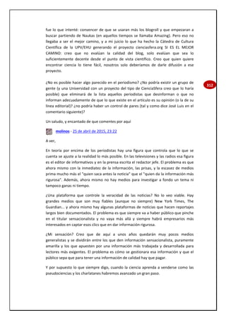 312
fue lo que intenté: convencer de que se usaran más los blogroll y que empezaran a
buscar partiendo de Naukas (en aquellos tiempos se llamaba Amazing). Pero eso no
llegaba a ser el mejor camino, y a mi juicio lo que ha hecho la Cátedra de Cultura
Científica de la UPV/EHU generando el proyecto cienciasfera.org SI ES EL MEJOR
CAMINO: creo que no evalúan la calidad del blog, solo evalúan que sea lo
suficientemente decente desde el punto de vista científico. Creo que quien quiere
encontrar ciencia lo tiene fácil, nosotros solo deberíamos de darle difusión a ese
proyecto.
¿No es posible hacer algo parecido en el periodismo? ¿No podría existir un grupo de
gente (y una Universidad con un proyecto del tipo de CienciaSfera creo que lo haría
posible) que eliminará de la lista aquellos periodistas que desinforman o que no
informan adecuadamente de que lo que existe en el artículo es su opinión (o la de su
línea editorial)? ¿no podría haber un control de pares (tal y como dice José Luis en el
comentario siguiente)?
Un saludo, y encantado de que comentes por aquí
molinos - 25 de abril de 2015, 23:22
A ver,
En teoría por encima de los periodistas hay una figura que controla que lo que se
cuenta se ajuste a la realidad lo más posible. En las televisiones y las radios esa figura
es el editor de informativos y en la prensa escrita el redactor jefe. El problema es que
ahora mismo con la inmediatez de la información, las prisas, y la escasez de medios
prima mucho más el "quien saca antes la noticia" que el "quien da la información más
rigurosa". Además, ahora mismo no hay medios para investigar a fondo un tema ni
tampoco ganas ni tiempo.
¿Una plataforma que controle la veracidad de las noticias? No lo veo viable. Hay
grandes medios que son muy fiables (aunque no siempre) New York Times, The
Guardian... y ahora mismo hay algunas plataformas de noticias que hacen reportajes
largos bien documentados. El problema es que siempre va a haber público que pinche
en el titular sensacionalista y no vaya más allá y siempre habrá empresarios más
interesados en captar esos clics que en dar información rigurosa.
¿Mi sensación? Creo que de aquí a unos años quedarán muy pocos medios
generalistas y se dividirán entre los que den información sensacionalista, puramente
amarilla y los que apuesten por una información más trabajada y desarrollada para
lectores más exigentes. El problema es cómo se gestionara esa información y que el
público sepa que para tener una información de calidad hay que pagar.
Y por supuesto lo que siempre digo, cuando la ciencia aprenda a venderse como las
pseudociencias y los charlatanes habremos avanzado un gran paso.
 