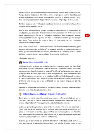 314
Tienes razón en que The Lancet es el primer medio de comunicación que lo hizo mal.
Aunque de esto Goldacre no dice nada. A mí me parece que lo justifica diciendo que el
artículo estaba mal escrito y que no tenía ni las hipótesis ni las conclusiones claras.
Pero eso tampoco se debería de permitir en una revista del prestigio de The Lancet.
También creo que esta revista académica tardó demasiado en retirar el artículo. Creo
que aquí Goldacre es algo parcial.
Y es un gran problema social, que en este caso se ha convertido en un problema de
salud pública, eso de que los datos alarmantes sean una noticia más destacada que los
datos tranquilizadores. Sé que la realidad es imperfecta, pero no vamos a avanzar
como sociedad racional si seguimos así. Dices "...para convencer a los que no, lo mejor
son datos. "pero ¿cómo lo vamos a hacer si estos datos no son relevantes
informativamente hablando?
Juan Carlos, cuando dices “...creo que la Ciencia está moralmente hablando muy, pero
que muy, por encima del periodismo.” no estoy de acuerdo. En todas partes cuecen
habas, y si nos centramos en esta historia, Wakefield es el “científico” que ha sido el
partícipe necesario (junto a la prensa) para desencadenar esta locura.
¡Gracias por pasaros! :)
Santos - 26 de abril de 2015, 10:51
La diferencia entre la ciencia y el periodismo en los casos de errores la veo clara. En el
ejemplo del capítulo, aunque muy tarde, se inhabilitó a Wakefield pero los periodistas
que estuvieron años alimentando la idea del "problema" de la vacuna solo tuvieron
que publicar un artIculillo explicando su error. Estoy con Juan Carlos pero es cierto que
esa diferencia es mínima una vez se ha creado el problema. Mirándolo desde el origen,
el científico es la base, pero no fue al presentarse el estudio cuando se disparó el
problema sino cuando se le dio publicidad en los medios empujados por los
antivacunas.
También es cierto que el mal trabajo de un científico abona el campo para que cientos
de malos periodistas den pábulo a la mentira.
JC García-Bayonas M. (@2qblog) - 26 de abril de 2015, 17:51
Conxi, quizás no hice la redacción más correcta pero me reafirmo con el párrafo que he
colocado "creo que la Ciencia está moralmente hablando muy, pero que muy, por
encima del periodismo". Pero voy a intentar redactarla de otra manera:
La Ciencia pretende aproximarse a la verdad mediante evidencias (no creencias) y
como sabe que el Ser Humano no es perfecto acepta/introduce las revisiones por
pares, la verificación, el cambio... (los científicos se equivocan y/o no son honestos
pero aceptan/generan unas reglas para intentar que se les cuele lo menos posible a la
institución, es decir ¡la Ciencia pretende ser honesta!)
Es cierto que el periodismo solo pretende difundir un contenido (verdad, opinión...),
pero yo creía que deseaban hacerlo con rigor y por ello he dicho en varios de mis
 