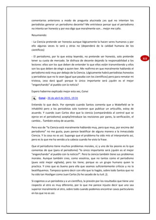 315
comentarios anteriores a modo de pregunta alucinada ¿es qué no intentan los
periodistas generar un periodismo decente? Me entristece pensar que el periodismo
no intenta ser honesto y por eso digo que moralmente son... mejor me callo.
Resumiendo:
- La Ciencia pretende ser honesta aunque lógicamente la hacen seres humanos y por
ello algunas veces lo será y otras no (dependerá de la calidad humana de los
científicos)
- El periodismo, por lo que estoy leyendo, no pretende ser honesto, solo pretende
tener su cuota de mercado. Se disfraza de decente dejando la responsabilidad a los
lectores: ellos son los que deben de entender lo que ellos están transmitiendo y ellos
son los que deben de elegir a quien leer. Me reafirmo en que moralmente hablando el
periodismo está muy por debajo de la Ciencia. Lógicamente habrá periodistas honestos
y periodistas que no lo sean (igual que pasaba con los científicos) pero para rematar mi
tristeza, ¡eso dará igual! porque lo único importante será ¿quién es el mejor
"enganchando" al pueblo con la noticia?
Espero haberme explicado mejor esta vez, Conxi
Conxi - 26 de abril de 2015, 19:31
Entiendo lo que decís. Por ejemplo cuando Santos comenta que a Wakefield se le
inhabilitó pero a los periodistas solo tuvieron que publicar un artículillo, estoy de
acuerdo. Y cuando Juan Carlos dice que la ciencia (comparándola al control que se
ejerce en el periodismo) acepta/introduce las revisiones por pares, la verificación, el
cambio… También estoy de acuerdo.
Pero eso de “la Ciencia está moralmente hablando muy, pero que muy, por encima del
periodismo” no me gusta, pues parece beatificar de alguna manera a la inmaculada
Ciencia. Y la cosa no es así. Supongo que el problema ha sido mío al interpretarlo así,
pero es lo que me ha venido a la cabeza cuando he visto la frase.
Que el periodismo tiene muchos problemas morales, sí; y uno de los peores es lo que
comentas de que (para el periodismo) “lo único importante será ¿quién es el mejor
"enganchando" al pueblo con la noticia?”. Pero la ciencia también tiene sus problemas
morales. Aunque también creo, como vosotros, que no tantos como el periodismo
(pues está mejor vigilada), pero los tiene; porque es un grupo humano quien la
practica. Y creo que es bueno para ella que seamos suficientemente críticos y no la
beatifiquemos. Tampoco quiero decir con ello que lo hagáis, sobre todo Santos que no
ha sido tan Hooligan como Juan Carlos (lo he sacado de tu tuit ;)).
Si cogemos a un periodista y a un científico, la presión por los resultados que tiene uno
respecto al otro es muy diferente, por lo que me parece injusto decir que uno sea
superior moralmente al otro, sobre todo cuando podemos encontrar casos particulares
en los que no es así.
 