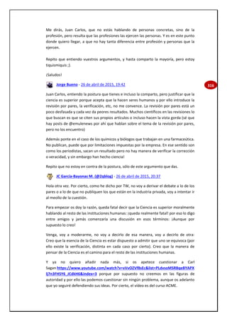 316
Me dirás, Juan Carlos, que no estás hablando de personas concretas, sino de la
profesión, pero resulta que las profesiones las ejercen las personas. Y es en este punto
donde quiero llegar, a que no hay tanta diferencia entre profesión y personas que la
ejercen.
Repito que entiendo vuestros argumentos, y hasta comparto la mayoría, pero estoy
tiquismiquis ;).
¡Saludos!
Jorge Bueno - 26 de abril de 2015, 19:42
Juan Carlos, entiendo la postura que tienes e incluso la comparto, pero justificar que la
ciencia es superior porque acepta que la hacen seres humanos y por ello introduce la
revisión por pares, la verificación, etc, no me convence. La revisión por pares está un
poco desfasada y cada vez da peores resultados. Muchos científicos en las revisiones lo
que buscan es que se citen sus propios artículos o incluso hacen la vista gorda (sé que
hay posts de @emulenews por ahí que hablan sobre el tema de la revisión por pares,
pero no los encuentro)
Además ponte en el caso de los químicos y biólogos que trabajan en una farmaceútica.
No publican, puede que por limitaciones impuestas por la empresa. En ese sentido son
como los periodistas, sacan un resultado pero no hay manera de verificar la corrección
o veracidad, y sin embargo han hecho ciencia!
Repito que no estoy en contra de la postura, sólo de este argumento que das.
JC García-Bayonas M. (@2qblog) - 26 de abril de 2015, 20:37
Hola otra vez. Por cierto, como he dicho por TW, no voy a derivar el debate a lo de los
pares o a lo de que no publiquen los que están en la industria privada, voy a intentar ir
al meollo de la cuestión.
Para empezar os doy la razón, queda fatal decir que la Ciencia es superior moralmente
hablando al resto de las instituciones humanas: ¡queda realmente fatal! por eso lo digo
entre amigos y jamás comenzaría una discusión en esos términos: ¡Aunque por
supuesto lo creo!
Venga, voy a moderarme, no voy a decirlo de esa manera, voy a decirlo de otra:
Creo que la esencia de la Ciencia es estar dispuesto a admitir que uno se equivoca (por
ello existe la verificación, distinta en cada caso por cierto). Creo que la manera de
pensar de la Ciencia es el camino para el resto de las instituciones humanas.
Y ya no quiero añadir nada más, si os apetece cuestionar a Carl
Sagan https://www.youtube.com/watch?v=vVvOZVf8sEc&list=PLdvsoMSRBqeBYAPX
lj7n3FHSY6_JCdkH6&index=3 porque por supuesto no creemos en las figuras de
autoridad y por ello las podemos cuestionar sin ningún problema, aunque os adelanto
que yo seguiré defendiendo sus ideas. Por cierto, el vídeo es del curso ACME.
 