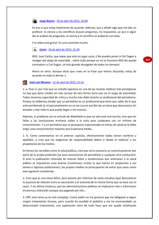 317
Jorge Bueno - 26 de abril de 2015, 20:46
En eso sí que estoy totalmente de acuerdo. Además, voy a añadir algo que me dijo un
profesor: la ciencia y los científicos buscan preguntas, no respuestas, ya que si algún
día se acaban las preguntas, la ciencia y el científico se acabarán con ellas.
Y el video está genial. El curso promete mucho.
Conxi - 26 de abril de 2015, 21:29
XDD. Juan Carlos, que sepas que esto es jugar sucio ;) No puedes poner a Carl Sagan y
renegar del sesgo de autoridad… sobre todo porque en mí te funciona XDD No puedo
contradecir a Carl Sagan, ¡el más grande divulgador de todos los tiempos!
Ahora en serio. Aunque dices que crees en la frase que hemos discutido, estoy de
acuerdo en todo lo demás :).
José Luis Moreno - 25 de abril de 2015, 21:53
1. a. Pues sí, por más que un estudio aparezca en una de las revistas médicas más prestigiosas
no hay que darle crédito sin más (actuar de otra forma sería caer en el sesgo de autoridad).
Todos tenemos capacidad de crítica y mucha más debe tenerla un profesional del periodismo.
Porque no debemos olvidar que un periodista es un profesional que tiene que saber de lo que
está escribiendo (a mí personalmente no se me ocurre escribir de un tema que desconozco sin
estudiar y leer todo lo que pueda llegar a mis manos).
Además, el problema con el artículo de Wakefield es que no sólo está mal escrito, sino que los
fallos y las conclusiones erróneas saltan a la vista para cualquiera con un mínimo de
conocimientos. Y a un periodista que se presupone especializado en temas de salud se le debe
exigir unos conocimientos mayores que la persona media…
1. b. Como comentamos en el anterior capítulo, efectivamente todos tienen nombres y
apellidos, y creo que las exigencias de responsabilidad deben ir desde el redactor a los
propietarios de los medios.
En temas tan sensibles como la salud pública, creo que sería necesario un control posterior por
parte de la propia profesión (ya sean asociaciones de periodistas o cualquier otra institución).
Si ante la publicación reiterada de noticias faltas y tendenciosas que amenazan a la salud
pública se impusieran unas buenas (cuantiosas) multas (y que fueran en proporción a sus
ventas e ingresos publicitarios), los propios medios se preocuparían de evitar que casos como
este siguieran sucediendo.
2. Creo que es una tarea difícil, pero pasaría por informar de estos estudios (que demuestran
la ausencia de relación entre la vacunación y el autismo) de la misma forma que se hace con el
resto. Y en última instancia, que las administraciones públicas se implicaran más e informaran
en prensa y televisión aunque sea pagando por ello…
3. Ufff, este tema ya es más complejo. Como padre no me gustaría que me obligasen a seguir
ningún tratamiento forzoso, pero cuando he acudido al pediatra y me ha recomendado un
determinado tratamiento, una explicación clara de todo hace que me quede totalmente
 