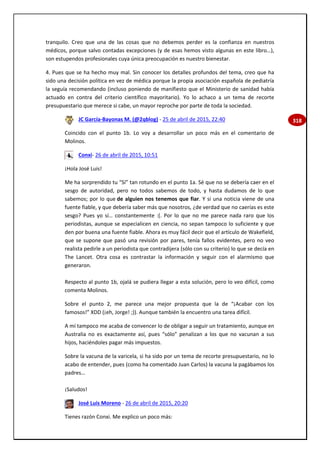 318
tranquilo. Creo que una de las cosas que no debemos perder es la confianza en nuestros
médicos, porque salvo contadas excepciones (y de esas hemos visto algunas en este libro…),
son estupendos profesionales cuya única preocupación es nuestro bienestar.
4. Pues que se ha hecho muy mal. Sin conocer los detalles profundos del tema, creo que ha
sido una decisión política en vez de médica porque la propia asociación española de pediatría
la seguía recomendando (incluso poniendo de manifiesto que el Ministerio de sanidad había
actuado en contra del criterio científico mayoritario). Yo lo achaco a un tema de recorte
presupuestario que merece si cabe, un mayor reproche por parte de toda la sociedad.
JC García-Bayonas M. (@2qblog) - 25 de abril de 2015, 22:40
Coincido con el punto 1b. Lo voy a desarrollar un poco más en el comentario de
Molinos.
Conxi- 26 de abril de 2015, 10:51
¡Hola José Luis!
Me ha sorprendido tu “Sí” tan rotundo en el punto 1a. Sé que no se debería caer en el
sesgo de autoridad, pero no todos sabemos de todo, y hasta dudamos de lo que
sabemos; por lo que de alguien nos tenemos que fiar. Y si una noticia viene de una
fuente fiable, y que debería saber más que nosotros, ¿de verdad que no caerías es este
sesgo? Pues yo sí… constantemente :(. Por lo que no me parece nada raro que los
periodistas, aunque se especialicen en ciencia, no sepan tampoco lo suficiente y que
den por buena una fuente fiable. Ahora es muy fácil decir que el artículo de Wakefield,
que se supone que pasó una revisión por pares, tenía fallos evidentes, pero no veo
realista pedirle a un periodista que contradijera (sólo con su criterio) lo que se decía en
The Lancet. Otra cosa es contrastar la información y seguir con el alarmismo que
generaron.
Respecto al punto 1b, ojalá se pudiera llegar a esta solución, pero lo veo difícil, como
comenta Molinos.
Sobre el punto 2, me parece una mejor propuesta que la de “¡Acabar con los
famosos!” XDD (¡eh, Jorge! ;)). Aunque también la encuentro una tarea difícil.
A mí tampoco me acaba de convencer lo de obligar a seguir un tratamiento, aunque en
Australia no es exactamente así, pues “sólo” penalizan a los que no vacunan a sus
hijos, haciéndoles pagar más impuestos.
Sobre la vacuna de la varicela, si ha sido por un tema de recorte presupuestario, no lo
acabo de entender, pues (como ha comentado Juan Carlos) la vacuna la pagábamos los
padres…
¡Saludos!
José Luis Moreno - 26 de abril de 2015, 20:20
Tienes razón Conxi. Me explico un poco más:
 