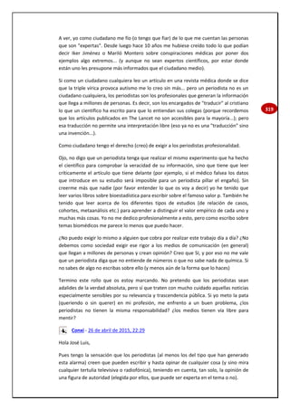 319
A ver, yo como ciudadano me fío (o tengo que fiar) de lo que me cuentan las personas
que son "expertas". Desde luego hace 10 años me hubiese creído todo lo que podían
decir Iker Jiménez o Mariló Montero sobre conspiraciones médicas por poner dos
ejemplos algo extremos... (y aunque no sean expertos científicos, por estar donde
están uno les presupone más informados que el ciudadano medio).
Si como un ciudadano cualquiera leo un artículo en una revista médica donde se dice
que la triple vírica provoca autismo me lo creo sin más... pero un periodista no es un
ciudadano cualquiera, los periodistas son los profesionales que generan la información
que llega a millones de personas. Es decir, son los encargados de "traducir" al cristiano
lo que un científico ha escrito para que lo entiendan sus colegas (porque recordemos
que los artículos publicados en The Lancet no son accesibles para la mayoría...); pero
esa traducción no permite una interpretación libre (eso ya no es una "traducción" sino
una invención...).
Como ciudadano tengo el derecho (creo) de exigir a los periodistas profesionalidad.
Ojo, no digo que un periodista tenga que realizar el mismo experimento que ha hecho
el científico para comprobar la veracidad de su información, sino que tiene que leer
críticamente el artículo que tiene delante (por ejemplo, si el médico falsea los datos
que introduce en su estudio será imposible para un periodista pillar el engaño). Sin
creerme más que nadie (por favor entender lo que os voy a decir) yo he tenido que
leer varios libros sobre bioestadística para escribir sobre el famoso valor p. También he
tenido que leer acerca de los diferentes tipos de estudios (de relación de casos,
cohortes, metaanálisis etc.) para aprender a distinguir el valor empírico de cada uno y
muchas más cosas. Yo no me dedico profesionalmente a esto, pero como escribo sobre
temas biomédicos me parece lo menos que puedo hacer.
¿No puedo exigir lo mismo a alguien que cobra por realizar este trabajo día a día? ¿No
debemos como sociedad exigir ese rigor a los medios de comunicación (en general)
que llegan a millones de personas y crean opinión? Creo que SI, y por eso no me vale
que un periodista diga que no entiende de números o que no sabe nada de química. Si
no sabes de algo no escribas sobre ello (y menos aún de la forma que lo haces)
Termino este rollo que os estoy marcando. No pretendo que los periodistas sean
adalides de la verdad absoluta, pero sí que traten con mucho cuidado aquellas noticias
especialmente sensibles por su relevancia y trascendencia pública. Si yo meto la pata
(queriendo o sin querer) en mi profesión, me enfrento a un buen problema, ¿los
periodistas no tienen la misma responsabilidad? ¿los medios tienen vía libre para
mentir?
Conxi - 26 de abril de 2015, 22:29
Hola José Luis,
Pues tengo la sensación que los periodistas (al menos los del tipo que han generado
esta alarma) creen que pueden escribir y hasta opinar de cualquier cosa (y sino mira
cualquier tertulia televisiva o radiofónica), teniendo en cuenta, tan solo, la opinión de
una figura de autoridad (elegida por ellos, que puede ser experta en el tema o no).
 
