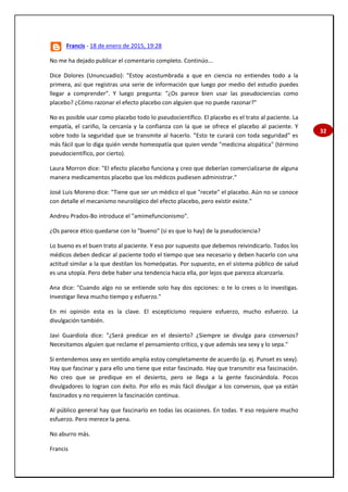 32
Francis - 18 de enero de 2015, 19:28
No me ha dejado publicar el comentario completo. Continúo...
Dice Dolores (Ununcuadio): "Estoy acostumbrada a que en ciencia no entiendes todo a la
primera, así que registras una serie de información que luego por medio del estudio puedes
llegar a comprender". Y luego pregunta: "¿Os parece bien usar las pseudociencias como
placebo? ¿Cómo razonar el efecto placebo con alguien que no puede razonar?"
No es posible usar como placebo todo lo pseudocientífico. El placebo es el trato al paciente. La
empatía, el cariño, la cercanía y la confianza con la que se ofrece el placebo al paciente. Y
sobre todo la seguridad que se transmite al hacerlo. "Esto te curará con toda seguridad" es
más fácil que lo diga quién vende homeopatía que quien vende "medicina alopática" (término
pseudocientífico, por cierto).
Laura Morron dice: "El efecto placebo funciona y creo que deberían comercializarse de alguna
manera medicamentos placebo que los médicos pudiesen administrar."
José Luis Moreno dice: "Tiene que ser un médico el que "recete" el placebo. Aún no se conoce
con detalle el mecanismo neurológico del efecto placebo, pero existir existe."
Andreu Prados-Bo introduce el "amimefuncionismo".
¿Os parece ético quedarse con lo "bueno" (si es que lo hay) de la pseudociencia?
Lo bueno es el buen trato al paciente. Y eso por supuesto que debemos reivindicarlo. Todos los
médicos deben dedicar al paciente todo el tiempo que sea necesario y deben hacerlo con una
actitud similar a la que destilan los homeópatas. Por supuesto, en el sistema público de salud
es una utopía. Pero debe haber una tendencia hacia ella, por lejos que parezca alcanzarla.
Ana dice: "Cuando algo no se entiende solo hay dos opciones: o te lo crees o lo investigas.
Investigar lleva mucho tiempo y esfuerzo."
En mi opinión esta es la clave. El escepticismo requiere esfuerzo, mucho esfuerzo. La
divulgación también.
Javi Guardiola dice: "¿Será predicar en el desierto? ¿Siempre se divulga para conversos?
Necesitamos alguien que reclame el pensamiento crítico, y que además sea sexy y lo sepa."
Si entendemos sexy en sentido amplia estoy completamente de acuerdo (p. ej. Punset es sexy).
Hay que fascinar y para ello uno tiene que estar fascinado. Hay que transmitir esa fascinación.
No creo que se predique en el desierto, pero se llega a la gente fascinándola. Pocos
divulgadores lo logran con éxito. Por ello es más fácil divulgar a los conversos, que ya están
fascinados y no requieren la fascinación continua.
Al público general hay que fascinarlo en todas las ocasiones. En todas. Y eso requiere mucho
esfuerzo. Pero merece la pena.
No aburro más.
Francis
 