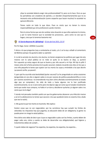 320
¿Que la sociedad debería exigir más profesionalidad? Sí, pero no lo hace. Pero es que
los periodistas son creadores de opinión, y si deciden (mayoritariamente) que no es
necesaria esta profesionalización (como sospecho que hacen muchos) la sociedad no
opinará diferente.
Tienes razón en todo lo que dices. Pues es cierto que no tienen la misma
responsabilidad que otro profesional cuando mienten.
Pero la única forma que veo de cambiar esta situación es que ellos opinaran lo mismo,
y por lo tanto hicieran que la sociedad les presionara… pero como no veo que lo
hagan, creo que lo tenemos bastante mal.
JC García-Bayonas M. (@2qblog) - 25 de abril de 2015, 22:37
Por fin llego. Conxi: ¡GENIAL! (y punto)
Y ahora a lo que preguntas (voy a contestarlas al revés, y la 1 se la voy a añadir al comentario
de Molinos porque me gustaría saber su opinión)
4. Lo de la varicela me alucinó y me alucina, no tienen vergüenza los políticos por jugar de esta
manera con la salud pública (si es mala se quita se es buena se deja, ¡y punto!)
Por supuesto yo estoy seguro de que es buena y por ello vacuné a mi hijo. Mi hija la pilló 2
meses antes de la fecha prevista (no la pude vacunar), todavía recuerdo esos días en los que a
una niña pequeña le tienes que sujetar con tus manos las suyas y mirándole a los ojos decirle
¡ya pasará cariño, ya pasará!.
Y ¿por qué ha ocurrido esta bestialidad (quitar vacuna)? Lo he preguntado en varías ocasiones
(preguntaba en voz alta si alguien sabía si era por razones de política pseudocientífica o si era
por razones económicas -no entendiendo muy bien cómo afectaba económicamente al estado
algo que yo compraba-). He oído de todo y hasta algunos me lo han justificado
económicamente, no se sí será cierto pero me dijeron algo así como que el estado inicialmente
tenía que avalar esas compras, no había ni un duro y decidieron quitarlas ¿si alguien sabe si es
cierto que me lo diga?
Y siendo mal pensados también podría ser que los gobernantes desearan una infección masiva
y así en la adolescencia no tenían que vacunar a los que quedarán (esto es cosecha mía y dudo
que sea la razón).
3. Me gusta lo que han hecho en Australia. Me explico:
Existen cosas que no son negociables: por las carreteras hay que cumplir los límites de
velocidad, los impuestos hay que pagarlos, la educación debe de ser obligatoria, la gente no
puede poner en riesgo la salud pública...
Pero dicho esto debo de decir que sí que es negociable cuales son los límites, cuanto deben de
pagar cada uno, cómo y cuanto se debe de desarrollar esa obligatoriedad, qué higiene y
tratamientos debes de cumplir...
Y ¿quién deben de negociar? los expertos, los expertos, los expertos, los expertos...
 