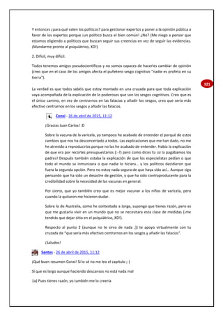 321
Y entonces ¿para qué valen los políticos? para gestionar expertos y poner a la opinión pública a
favor de los expertos porque ¡un político busca el bien común! ¿No? (Me niego a pensar que
estamos eligiendo a políticos que buscan seguir sus creencias en vez de seguir las evidencias.
¡Mandarme pronto al psiquiátrico, XD!)
2. Difícil, muy difícil.
Todos tenemos amigos pseudocientíficos y no somos capaces de hacerles cambiar de opinión
(creo que en el caso de los amigos afecta el puñetero sesgo cognitivo "nadie es profeta en su
tierra").
La verdad es que todos sabéis que estoy montado en una cruzada para que toda explicación
vaya acompañada de la explicación de lo poderosos que son los sesgos cognitivos. Creo que es
el único camino, en vez de centrarnos en las falacias y añadir los sesgos, creo que sería más
efectivo centrarnos en los sesgos y añadir las falacias.
Conxi - 26 de abril de 2015, 11:12
¡Gracias Juan Carlos! :D
Sobre la vacuna de la varicela, yo tampoco he acabado de entender el porqué de estos
cambios que nos ha desconcertado a todos. Las explicaciones que me han dado, no me
he atrevido a reproducirlas porque no las he acabado de entender. Había la explicación
de que era por recortes presupuestarios (:-?) pero como dices tú ¡si la pagábamos los
padres! Después también estaba la explicación de que los especialistas pedían o que
todo el mundo se inmunizara o que nadie lo hiciera… y los políticos decidieron que
fuera la segunda opción. Pero no estoy nada segura de que haya sido así… Aunque sigo
pensando que ha sido un desastre de gestión, y que ha sido contraproducente para la
credibilidad sobre la necesidad de las vacunas en general.
Por cierto, que yo también creo que es mejor vacunar a los niños de varicela, pero
cuando la quitaron me hicieron dudar.
Sobre lo de Australia, como he contestado a Jorge, supongo que tienes razón, pero es
que me gustaría vivir en un mundo que no se necesitara esta clase de medidas (¡me
tendrás que dejar sitio en el psiquiátrico, XD!).
Respecto al punto 2 (aunque no te sirva de nada ;)) te apoyo virtualmente con tu
cruzada de “que sería más efectivo centrarnos en los sesgos y añadir las falacias”.
¡Saludos!
Santos - 26 de abril de 2015, 11:12
¡Qué buen resumen Conxi! Si lo sé no me leo el capítulo ;-)
Sí que es largo aunque haciendo descansos no está nada mal
1a) Pues tienes razón, yo también me lo creería
 