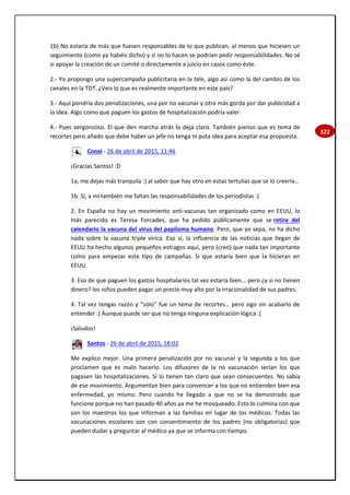 322
1b) No estaría de más que fuesen responsables de lo que publican, al menos que hiciesen un
seguimiento (como ya habéis dicho) y si no lo hacen se podrían pedir responsabilidades. No sé
si apoyar la creación de un comité o directamente a juicio en casos como éste.
2.- Yo propongo una supercampaña publicitaria en la tele, algo así como la del cambio de los
canales en la TDT. ¿Veis lo que es realmente importante en este país?
3.- Aquí pondría dos penalizaciones, una por no vacunar y otra más gorda por dar publicidad a
la idea. Algo como que paguen los gastos de hospitalización podría valer.
4.- Pues vergonzoso. El que den marcha atrás lo deja claro. También pienso que es tema de
recortes pero añado que debe haber un jefe no tenga ni puta idea para aceptar esa propuesta.
Conxi - 26 de abril de 2015, 11:46
¡Gracias Santos! :D
1a, me dejas más tranquila :) al saber que hay otro en estas tertulias que se lo creería…
1b. Sí, a mí también me faltan las responsabilidades de los periodistas :(
2. En España no hay un movimiento anti-vacunas tan organizado como en EEUU, lo
más parecido es Teresa Forcades, que ha pedido públicamente que se retire del
calendario la vacuna del virus del papiloma humano. Pero, que yo sepa, no ha dicho
nada sobre la vacuna triple vírica. Eso sí, la influencia de las noticias que llegan de
EEUU ha hecho algunos pequeños estragos aquí, pero (creo) que nada tan importante
como para empezar este tipo de campañas. Sí que estaría bien que la hicieran en
EEUU.
3. Eso de que paguen los gastos hospitalarios tal vez estaría bien... pero ¿y si no tienen
dinero? los niños pueden pagar un precio muy alto por la irracionalidad de sus padres.
4. Tal vez tengas razón y “sólo” fue un tema de recortes… pero sigo sin acabarlo de
entender :( Aunque puede ser que no tenga ninguna explicación lógica :[
¡Saludos!
Santos - 26 de abril de 2015, 18:02
Me explico mejor. Una primera penalización por no vacunar y la segunda a los que
proclamen que es malo hacerlo. Los difusores de la no vacunación serían los que
pagasen las hospitalizaciones. Si lo tienen tan claro que sean consecuentes. No sabía
de ese movimiento. Argumentan bien para convencer a los que no entienden bien esa
enfermedad, yo mismo. Pero cuando he llegado a que no se ha demostrado que
funcione porque no han pasado 40 años ya me he mosqueado. Esto lo culmina con que
son los maestros los que informan a las familias en lugar de los médicos. Todas las
vacunaciones escolares son con consentimiento de los padres (no obligatorias) que
pueden dudar y preguntar al médico ya que se informa con tiempo.
 