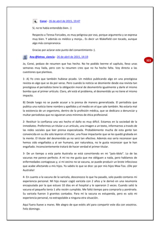 323
Conxi - 26 de abril de 2015, 19:47
Sí, no te había entendido bien. :)
Respecto a Teresa Forcades, es muy peligrosa por eso, porque argumenta y se expresa
muy bien. Y además es médico y monja… Es decir un Wakefield con tocado, aunque
algo más conspiranoica.
Gracias por aclarar este punto del consentimiento :).
Ana @letras_ciencia - 26 de abril de 2015, 14:19
Jo, Conxi, pedazo de resumen que has hecho. No he podido leerme el capítulo, llevo unas
semanas muy liada, pero con tu resumen creo que no ha hecho falta. Voy directa a las
cuestiones que planteas.
1- A) Yo creo que también hubiese picado. Un médico publicando algo en una prestigiosa
revista es algo que se da por veraz. Pero cuando la noticia se desmiente desde esa revista tan
prestigiosa el periodista tiene la obligación moral de desmentirlo igualmente y darle el mismo
bombo que al primer artículo. Claro, ahí está el problema, el desmentido ya no tiene el mismo
impacto.
B) Desde luego no se puede acusar a la prensa de manera generalizada. El periodista que
publica una noticia tiene nombre y apellidos y el medio en el que sale también. No estaría mal
la existencia de un organismo, dentro de la profesión médica, que se dedicara a denunciar y
multar periodistas que no siguieran unos mínimos de ética profesional.
2- Restituir la confianza una vez hecho el daño es muy difícil. Estamos en la sociedad de la
inmediatez. Preferimos un titular a un artículo, una imagen a un texto, informarnos a través de
las redes sociales que leer prensa especializada. Probablemente mucha de esta gente tan
convencida en su día solo leyeron el titular, una frase impactante que se les quedó grabada en
la mente. El titular del desmentido ya no será tan efectivo. Además eso sería reconocer que
hemos sido engañados y al ser humano, por naturaleza, no le gusta reconocer que le han
engañado. Inconscientemente tratará de hacer verdad el primer titular.
3- De un tiempo a esta parte Australia se está convirtiendo en mi “país-ídolo”. Lo de las
vacunas me parece perfecto. A mí no me gusta que me obliguen a nada, pero hablamos de
enfermedades contagiosas y, si mi vecino no se vacuna, se puede producir un brote infeccioso
que acabe afectando a mis hijos. Ya sabéis lo que se dice: yo por mis hijos Maa-Too. ¡Ole por
Australia!
4- En cuanto a la vacuna de la varicela, desconozco lo que ha pasado, solo puedo contaros mi
experiencia personal. Mi hijo mayor cogió varicela con 2 años y le derivó en una neumonía
encapsulada por la que estuvo 10 días en el hospital y le operaron 2 veces. Cuando salió la
vacuna el pequeño tenía 1 año recién cumplido. Me faltó tiempo para comprarla y ponérsela.
Su varicela fueron 3 granitos contados. Para mí la vacuna es estupenda, pero es solo mi
experiencia personal, no extrapolable a ninguna otra situación.
Aquí fuera llueve a mares. Me alegro de que estéis ahí para compartir este día con vosotros.
Feliz domingo.
 
