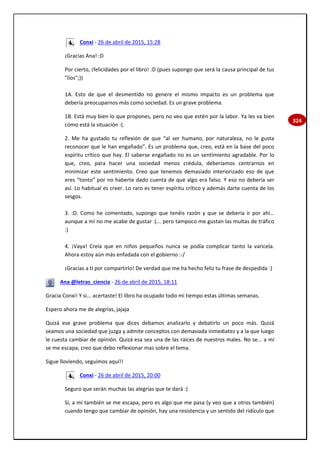 324
Conxi - 26 de abril de 2015, 15:28
¡Gracias Ana! :D
Por cierto, ¡felicidades por el libro! :D (pues supongo que será la causa principal de tus
"líos";))
1A. Esto de que el desmentido no genere el mismo impacto es un problema que
debería preocuparnos más como sociedad. Es un grave problema.
1B. Está muy bien lo que propones, pero no veo que estén por la labor. Ya les va bien
cómo está la situación :(.
2. Me ha gustado tu reflexión de que “al ser humano, por naturaleza, no le gusta
reconocer que le han engañado”. Es un problema que, creo, está en la base del poco
espíritu crítico que hay. El saberse engañado no es un sentimiento agradable. Por lo
que, creo, para hacer una sociedad menos crédula, deberíamos centrarnos en
minimizar este sentimiento. Creo que tenemos demasiado interiorizado eso de que
eres “tonto” por no haberte dado cuenta de que algo era falso. Y eso no debería ser
así. Lo habitual es creer. Lo raro es tener espíritu crítico y además darte cuenta de los
sesgos.
3. :D. Como he comentado, supongo que tenéis razón y que se debería ir por ahí…
aunque a mí no me acabe de gustar :(... pero tampoco me gustan las multas de tráfico
:)
4. ¡Vaya! Creía que en niños pequeños nunca se podía complicar tanto la varicela.
Ahora estoy aún más enfadada con el gobierno :-/
¡Gracias a tí por compartirlo! De verdad que me ha hecho feliz tu frase de despedida :)
Ana @letras_ciencia - 26 de abril de 2015, 18:11
Gracia Conxi! Y si... acertaste! El libro ha ocupado todo mi tiempo estas últimas semanas.
Espero ahora me de alegrías, jajaja
Quizá ese grave problema que dices debamos analizarlo y debatirlo un poco más. Quizá
seamos una sociedad que juzga y admite conceptos con demasiada inmediatez y a la que luego
le cuesta cambiar de opinión. Quizá esa sea una de las raíces de nuestros males. No se... a mí
se me escapa, creo que debo reflexionar mas sobre el tema.
Sigue lloviendo, seguimos aquí!!
Conxi - 26 de abril de 2015, 20:00
Seguro que serán muchas las alegrías que te dará :)
Sí, a mí también se me escapa, pero es algo que me pasa (y veo que a otros también)
cuando tengo que cambiar de opinión, hay una resistencia y un sentido del ridículo que
 