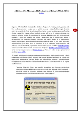 326
Final de mala ciencia: y otra cosa más
(enlace)
Llegamos al final de Mala ciencia de Ben Goldacre. A algunos les habrá gustado, y a otros más
bien no. Sinceramente, y aunque sea mi opinión personal e intransferible, ningún libro nos
dejará la sensación de El tío Tungsteno de Oliver Sacks. Porque con él, empezamos Tertulias
Ciencia, y para bien o para mal así quedará. Aunque a lo largo de cada una de estas tres
ediciones y libros, hemos ido cambiando de personal, algunos (como yo) somos como el
Guadiana, a otros los echamos de menos y esperamos que se deslíen para volver a
enriquecernos con sus puntos de vista. Está claro que nuestra mirada se ha vuelto menos
ingenua y más aguda: aunque como quien dice acabéis de llegar, ya sois todos tertulianos
experimentados y no tenéis nada de primerizos. Y es un verdadero placer compartir esta
andadura con vosotros tanto siguiendo el despertar de un joven científico (El tío Tungsteno),
como recorriendo la historia de la ciencia a nivel divulgativo (Una breve historia de casi todo),
como destripando pseudociencias (Mala ciencia), y ahora para todos los que quieran en el
fantástico curso ACME.
No me voy por las ramas más (me reservo los agradecimientos para las líneas finales, y ahora
comentamos las últimas páginas del libro que son un resumen estupendo de todo lo que
hemos leído durante estas semanas. Parece que empieza muy pesimista…, reconociendo el
triunfo de todos los charlatanes que Goldacre ha denunciado sistemáticamente en las páginas
de Mala ciencia:
“Vuestras ideas-por falaces que puedan ser-exhiben una inmensa verosimilitud
superficial, pueden expresarse en muy poco tiempo, son repetidas hasta la saciedad y
gozan del crédito de suficientes personas como para que os ganéis holgadamente la
vida y ejerzáis una enorme influencia cultural. Vosotros ganáis”.
 