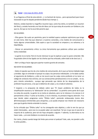 329
Conxi - 2 de mayo de 2015, 20:05
Sí, ya llegamos al final de esta edición :_(. Lo hecharé de menos… pero aprovecharé para hacer
tooooodo lo que he dejado pendiente desde hace tiempo :).
Dolores, estaba leyendo tu magnífico resumen (que, como has dicho, es también un resumen
del libro), y estaba haciendo una lista de ideas con las que estoy de acuerdo con Goldacre y las
que no. Así que se me ha ocurrido ponerla aquí.
DE ACUERDO:
- Ellos ganan. No suelo ser pesimista, pero la realidad supera cualquier optimismo que tenga
en este tema. Sólo hay que observar a nuestros conocidos, a los medios de comunicación y
hasta algunas universidades. Sólo aspiro a que la sociedad no empeore y no volvamos a la
Edad Media.
- Educar en pensamiento crítico: La única herramienta que podemos utilizar para cambiar
tanta credulidad.
- La gente no es tonta: Pero le ha de interesar lo que le explican y que lo quiera entender. Me
ha gustado cómo lo has ligado con las charlas que has enlazado, sobre todo la de Jose Luis :).
- Abrir un blog o hacer algo para aportar nuestro granito de sensatez.
NO ESTOY DE ACUERDO:
- Sobre el vapuleo que les da a los medios de comunicación, de lo que ya hemos hablado largo
y tendido. Sigo sin entender el porqué no culpa a las personas individuales. Le he dado vueltas
al argumento de Goldacre, y sólo se me ocurre que les culpe como profesión al no tener un
código de conducta más estricto, con sus consecuentes penalizaciones si no se cumple… no sé,
pero intento entenderlo... aunque sigo pensando que detrás de los despropósitos de la
profesión hay personas, a las que sí debemos de culpar, y no a todo el colectivo.
Y respecto a la propuesta de debate sobre que “El mayor problema de todos es la
simplificación excesiva y la ‘idiotización’ de los contenidos”. Lo pondría como parte de lo que
no estoy de acuerdo. La gente no es tonta en absoluto, pero no le interesa ni la ciencia ni el
pensamiento crítico. Y como se ha dicho, si no le interesa, no prestará ninguna atención. Y es
aquí donde caben programas como “Órbita Laika”, poniendo emboscadas (como dice
@mimesacojea) entretenidas para atraparlos, y así pueda empezar ese interés tan necesario
para que la gente intente entender la ciencia.
Se ha criticado que “Órbita Laika” no ha conseguido este objetivo, y sólo lo ven los que ya
están interesados… pero eso no se puede saber con exactitud. Tal vez sí que sea el caso de la
mayoría de la audiencia, pero tal vez haya atrapado a alguien. Y además, la alternativa es no
hacer nada… y en esto Goldacre no estaría de acuerdo.
Por cierto, ¿hasta cuando tengo de límite para enviar el podcast? Vale, vale, me pondré a ello
lo antes posible...
 