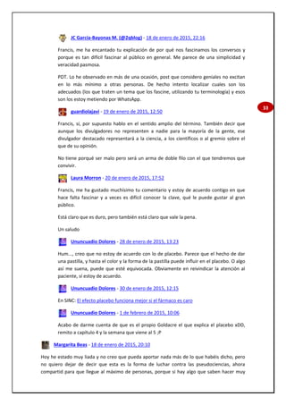 33
JC García-Bayonas M. (@2qblog) - 18 de enero de 2015, 22:16
Francis, me ha encantado tu explicación de por qué nos fascinamos los conversos y
porque es tan difícil fascinar al público en general. Me parece de una simplicidad y
veracidad pasmosa.
PDT. Lo he observado en más de una ocasión, post que considero geniales no excitan
en lo más mínimo a otras personas. De hecho intento localizar cuales son los
adecuados (los que traten un tema que los fascine, utilizando tu terminología) y esos
son los estoy metiendo por WhatsApp.
guardiolajavi - 19 de enero de 2015, 12:50
Francis, sí, por supuesto hablo en el sentido amplio del término. También decir que
aunque los divulgadores no representen a nadie para la mayoría de la gente, ese
divulgador destacado representará a la ciencia, a los científicos o al gremio sobre el
que de su opinión.
No tiene porqué ser malo pero será un arma de doble filo con el que tendremos que
convivir.
Laura Morron - 20 de enero de 2015, 17:52
Francis, me ha gustado muchísimo tu comentario y estoy de acuerdo contigo en que
hace falta fascinar y a veces es difícil conocer la clave, qué le puede gustar al gran
público.
Está claro que es duro, pero también está claro que vale la pena.
Un saludo
Ununcuadio Dolores - 28 de enero de 2015, 13:23
Hum..., creo que no estoy de acuerdo con lo de placebo. Parece que el hecho de dar
una pastilla, y hasta el color y la forma de la pastilla puede influir en el placebo. O algo
así me suena, puede que esté equivocada. Obviamente en reivindicar la atención al
paciente, sí estoy de acuerdo.
Ununcuadio Dolores - 30 de enero de 2015, 12:15
En SINC: El efecto placebo funciona mejor si el fármaco es caro
Ununcuadio Dolores - 1 de febrero de 2015, 10:06
Acabo de darme cuenta de que es el propio Goldacre el que explica el placebo xDD,
remito a capítulo 4 y la semana que viene al 5 ;P
Margarita Beas - 18 de enero de 2015, 20:10
Hoy he estado muy liada y no creo que pueda aportar nada más de lo que habéis dicho, pero
no quiero dejar de decir que esta es la forma de luchar contra las pseudociencias, ahora
compartid para que llegue al máximo de personas, porque si hay algo que saben hacer muy
 