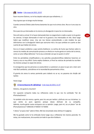 330
Santos - 3 de mayo de 2015, 10:37
Buen resumen Dolores, no te has dejado nada para que añadamos ;-)
Voy al grano que no tengo mucho tiempo.
Cuando comenzó Órbita Laika fuimos bastantes los que no lo vimos claro. No es ni una cosa no
otra.
Ni es para los ya interesados en la ciencia y la divulgación ni para los no interesados.
Pero ahí está su virtud. Si lo hacen demasiado bien no enganchará a nadie a quien no le gusten
las ciencias. Si bajan demasiado el nivel no le gustará a los interesados en ella. Dese luego
habrá que modificar cosas. Una vez nos hemos acostumbrado a este modelo los que
disfrutamos con la divulgación habrá que acercarse más a los que cambian en cuanto se dan
cuenta de que hablan de ciencia.
Ese es el mayor problema y aquí acierta Goldracre. La cortina de humo que hechan sobre la
ciencia los medios de comunicación provoca un efecto en mucha gente en contra de la ciencia,
como un acto reflejo defensivo "no lo voy a entender así que no quiero ni oirlo".
Entre los periodistas simplificadores y las patrañas pseudocientíficas debemos hacernos un
hueco y eso es muy difícil. Como explica Goldacre, al final las noticias de portada las escriben
los mismos aunque no sepan de ciencia.
Si conseguimos que las personas se acostumbren a cuestionar un poco lo que ven o leen será
más fácil cambiarlo, coincidimos en la necesidad de pensamiento crítico.
El granito de arena lo vamos poniendo pero todavía no se ve, no pasamos de chic@s del
twitter.
Hasta luego
JC García-Bayonas M. (@2qblog) - 3 de mayo de 2015, 11:37
Dolores, ¡me gusta tu resumen!
Por supuesto comparto todas tus reflexiones sobre lo que nos ha cambiado "Ser de
#TertuliasCiencia".
Yo también echo de menos a gente, pero los veo por twitter y disfruto con sus iniciativas. Lo
que siento es puro egoísmo porque deseo disfrutar de su compañía.
Además, mucha gente nueva enriquece con su opinión. Luego, para mí, ¡es un placer "ser de
#TertuliasCiencia"! GRACIAS A TODOS Y A TODAS
Y ahora "un poco más" sobre el libro. Me han encantado estas últimas 4-5 páginas.
Me ha gustado como lo ha enfocado Conxi luego voy a reflexionar de manera parecida. Yo
estoy, con matizaciones, de acuerdo con todo lo que dice Goldacre.
 