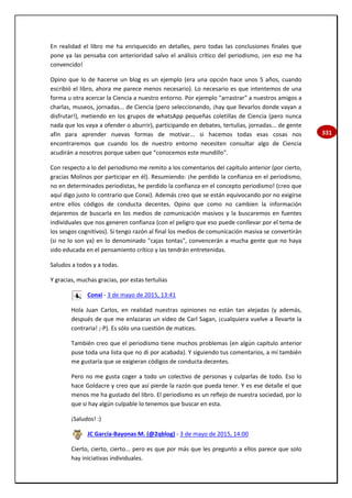 331
En realidad el libro me ha enriquecido en detalles, pero todas las conclusiones finales que
pone ya las pensaba con anterioridad salvo el análisis crítico del periodismo, ¡en eso me ha
convencido!
Opino que lo de hacerse un blog es un ejemplo (era una opción hace unos 5 años, cuando
escribió el libro, ahora me parece menos necesario). Lo necesario es que intentemos de una
forma u otra acercar la Ciencia a nuestro entorno. Por ejemplo "arrastrar" a nuestros amigos a
charlas, museos, jornadas... de Ciencia (pero seleccionando, ¡hay que llevarlos donde vayan a
disfrutar!), metiendo en los grupos de whatsApp pequeñas coletillas de Ciencia (pero nunca
nada que los vaya a ofender o aburrir), participando en debates, tertulias, jornadas... de gente
afín para aprender nuevas formas de motivar... si hacemos todas esas cosas nos
encontraremos que cuando los de nuestro entorno necesiten consultar algo de Ciencia
acudirán a nosotros porque saben que "conocemos este mundillo".
Con respecto a lo del periodismo me remito a los comentarios del capítulo anterior (por cierto,
gracias Molinos por participar en él). Resumiendo: ¡he perdido la confianza en el periodismo,
no en determinados periodistas, he perdido la confianza en el concepto periodismo! (creo que
aquí digo justo lo contrario que Conxi). Además creo que se están equivocando por no exigirse
entre ellos códigos de conducta decentes. Opino que como no cambien la información
dejaremos de buscarla en los medios de comunicación masivos y la buscaremos en fuentes
individuales que nos generen confianza (con el peligro que eso puede conllevar por el tema de
los sesgos cognitivos). Si tengo razón al final los medios de comunicación masiva se convertirán
(si no lo son ya) en lo denominado "cajas tontas", convencerán a mucha gente que no haya
sido educada en el pensamiento crítico y las tendrán entretenidas.
Saludos a todos y a todas.
Y gracias, muchas gracias, por estas tertulias
Conxi - 3 de mayo de 2015, 13:41
Hola Juan Carlos, en realidad nuestras opiniones no están tan alejadas (y además,
después de que me enlazaras un video de Carl Sagan, ¡cualquiera vuelve a llevarte la
contraria! ;-P). Es sólo una cuestión de matices.
También creo que el periodismo tiene muchos problemas (en algún capítulo anterior
puse toda una lista que no di por acabada). Y siguiendo tus comentarios, a mí también
me gustaría que se exigieran códigos de conducta decentes.
Pero no me gusta coger a todo un colectivo de personas y culparlas de todo. Eso lo
hace Goldacre y creo que así pierde la razón que pueda tener. Y es ese detalle el que
menos me ha gustado del libro. El periodismo es un reflejo de nuestra sociedad, por lo
que si hay algún culpable lo tenemos que buscar en esta.
¡Saludos! :)
JC García-Bayonas M. (@2qblog) - 3 de mayo de 2015, 14:00
Cierto, cierto, cierto... pero es que por más que les pregunto a ellos parece que solo
hay iniciativas individuales.
 
