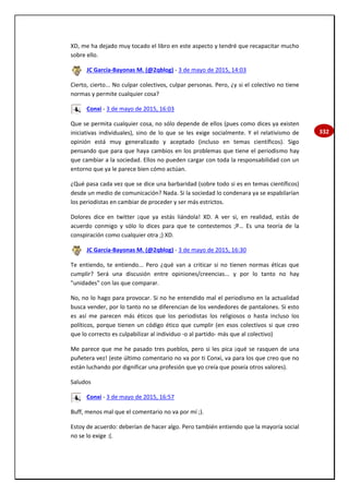 332
XD, me ha dejado muy tocado el libro en este aspecto y tendré que recapacitar mucho
sobre ello.
JC García-Bayonas M. (@2qblog) - 3 de mayo de 2015, 14:03
Cierto, cierto... No culpar colectivos, culpar personas. Pero, ¿y si el colectivo no tiene
normas y permite cualquier cosa?
Conxi - 3 de mayo de 2015, 16:03
Que se permita cualquier cosa, no sólo depende de ellos (pues como dices ya existen
iniciativas individuales), sino de lo que se les exige socialmente. Y el relativismo de
opinión está muy generalizado y aceptado (incluso en temas científicos). Sigo
pensando que para que haya cambios en los problemas que tiene el periodismo hay
que cambiar a la sociedad. Ellos no pueden cargar con toda la responsabilidad con un
entorno que ya le parece bien cómo actúan.
¿Qué pasa cada vez que se dice una barbaridad (sobre todo si es en temas científicos)
desde un medio de comunicación? Nada. Si la sociedad lo condenara ya se espabilarían
los periodistas en cambiar de proceder y ser más estrictos.
Dolores dice en twitter ¡que ya estás liándola! XD. A ver si, en realidad, estás de
acuerdo conmigo y sólo lo dices para que te contestemos ;P… Es una teoría de la
conspiración como cualquier otra ;) XD.
JC García-Bayonas M. (@2qblog) - 3 de mayo de 2015, 16:30
Te entiendo, te entiendo... Pero ¿qué van a criticar si no tienen normas éticas que
cumplir? Será una discusión entre opiniones/creencias... y por lo tanto no hay
"unidades" con las que comparar.
No, no lo hago para provocar. Si no he entendido mal el periodismo en la actualidad
busca vender, por lo tanto no se diferencian de los vendedores de pantalones. Si esto
es así me parecen más éticos que los periodistas los religiosos o hasta incluso los
políticos, porque tienen un código ético que cumplir (en esos colectivos si que creo
que lo correcto es culpabilizar al individuo -o al partido- más que al colectivo)
Me parece que me he pasado tres pueblos, pero si les pica ¡qué se rasquen de una
puñetera vez! (este último comentario no va por ti Conxi, va para los que creo que no
están luchando por dignificar una profesión que yo creía que poseía otros valores).
Saludos
Conxi - 3 de mayo de 2015, 16:57
Buff, menos mal que el comentario no va por mí ;).
Estoy de acuerdo: deberían de hacer algo. Pero también entiendo que la mayoría social
no se lo exige :(.
 