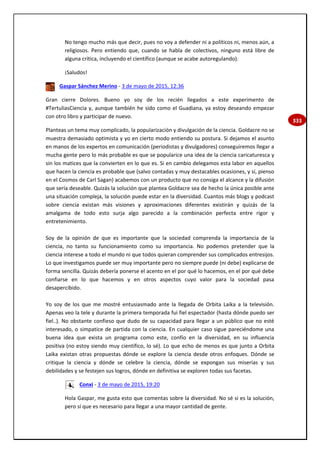 333
No tengo mucho más que decir, pues no voy a defender ni a políticos ni, menos aún, a
religiosos. Pero entiendo que, cuando se habla de colectivos, ninguno está libre de
alguna crítica, incluyendo el científico (aunque se acabe autoregulando).
¡Saludos!
Gaspar Sánchez Merino - 3 de mayo de 2015, 12:36
Gran cierre Dolores. Bueno yo soy de los recién llegados a este experimento de
#TertuliasCiencia y, aunque también he sido como el Guadiana, ya estoy deseando empezar
con otro libro y participar de nuevo.
Planteas un tema muy complicado, la popularización y divulgación de la ciencia. Goldacre no se
muestra demasiado optimista y yo en cierto modo entiendo su postura. Si dejamos el asunto
en manos de los expertos en comunicación (periodistas y divulgadores) conseguiremos llegar a
mucha gente pero lo más probable es que se popularice una idea de la ciencia caricaturesca y
sin los matices que la convierten en lo que es. Si en cambio delegamos esta labor en aquellos
que hacen la ciencia es probable que (salvo contadas y muy destacables ocasiones, y sí, pienso
en el Cosmos de Carl Sagan) acabemos con un producto que no consiga el alcance y la difusión
que sería deseable. Quizás la solución que plantea Goldacre sea de hecho la única posible ante
una situación compleja, la solución puede estar en la diversidad. Cuantos más blogs y podcast
sobre ciencia existan más visiones y aproximaciones diferentes existirán y quizás de la
amalgama de todo esto surja algo parecido a la combinación perfecta entre rigor y
entretenimiento.
Soy de la opinión de que es importante que la sociedad comprenda la importancia de la
ciencia, no tanto su funcionamiento como su importancia. No podemos pretender que la
ciencia interese a todo el mundo ni que todos quieran comprender sus complicados entresijos.
Lo que investigamos puede ser muy importante pero no siempre puede (ni debe) explicarse de
forma sencilla. Quizás debería ponerse el acento en el por qué lo hacemos, en el por qué debe
confiarse en lo que hacemos y en otros aspectos cuyo valor para la sociedad pasa
desapercibido.
Yo soy de los que me mostré entusiasmado ante la llegada de Orbita Laika a la televisión.
Apenas veo la tele y durante la primera temporada fui fiel espectador (hasta dónde puedo ser
fiel..). No obstante confieso que dudo de su capacidad para llegar a un público que no esté
interesado, o simpatice de partida con la ciencia. En cualquier caso sigue pareciéndome una
buena idea que exista un programa como este, confío en la diversidad, en su influencia
positiva (no estoy siendo muy científico, lo sé). Lo que echo de menos es que junto a Orbita
Laika existan otras propuestas dónde se explore la ciencia desde otros enfoques. Dónde se
critique la ciencia y dónde se celebre la ciencia, dónde se expongan sus miserias y sus
debilidades y se festejen sus logros, dónde en definitiva se exploren todas sus facetas.
Conxi - 3 de mayo de 2015, 19:20
Hola Gaspar, me gusta esto que comentas sobre la diversidad. No sé si es la solución,
pero sí que es necesario para llegar a una mayor cantidad de gente.
 