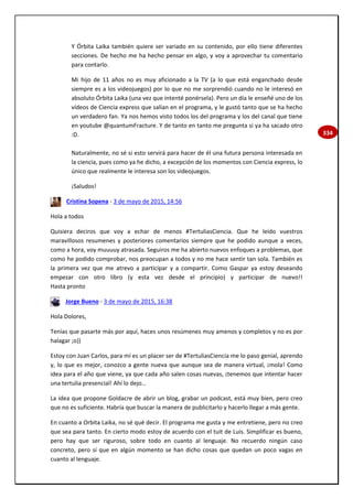 334
Y Órbita Laika también quiere ser variado en su contenido, por ello tiene diferentes
secciones. De hecho me ha hecho pensar en algo, y voy a aprovechar tu comentario
para contarlo.
Mi hijo de 11 años no es muy aficionado a la TV (a lo que está enganchado desde
siempre es a los videojuegos) por lo que no me sorprendió cuando no le interesó en
absoluto Órbita Laika (una vez que intenté ponérsela). Pero un día le enseñé uno de los
vídeos de Ciencia express que salían en el programa, y le gustó tanto que se ha hecho
un verdadero fan. Ya nos hemos visto todos los del programa y los del canal que tiene
en youtube @quantumFracture. Y de tanto en tanto me pregunta si ya ha sacado otro
:D.
Naturalmente, no sé si esto servirá para hacer de él una futura persona interesada en
la ciencia, pues como ya he dicho, a excepción de los momentos con Ciencia express, lo
único que realmente le interesa son los videojuegos.
¡Saludos!
Cristina Sopena - 3 de mayo de 2015, 14:56
Hola a todos
Quisiera deciros que voy a echar de menos #TertuliasCiencia. Que he leído vuestros
maravillosos resumenes y posteriores comentarios siempre que he podido aunque a veces,
como a hora, voy muuuuy atrasada. Seguiros me ha abierto nuevos enfoques a problemas, que
como he podido comprobar, nos preocupan a todos y no me hace sentir tan sola. También es
la primera vez que me atrevo a participar y a compartir. Como Gaspar ya estoy deseando
empezar con otro libro (y esta vez desde el principio) y participar de nuevo!!
Hasta pronto
Jorge Bueno - 3 de mayo de 2015, 16:38
Hola Dolores,
Tenías que pasarte más por aquí, haces unos resúmenes muy amenos y completos y no es por
halagar ;o))
Estoy con Juan Carlos, para mí es un placer ser de #TertuliasCiencia me lo paso genial, aprendo
y, lo que es mejor, conozco a gente nueva que aunque sea de manera virtual, ¡mola! Como
idea para el año que viene, ya que cada año salen cosas nuevas, ¡tenemos que intentar hacer
una tertulia presencial! Ahí lo dejo…
La idea que propone Goldacre de abrir un blog, grabar un podcast, está muy bien, pero creo
que no es suficiente. Habría que buscar la manera de publicitarlo y hacerlo llegar a más gente.
En cuanto a Orbita Laika, no sé qué decir. El programa me gusta y me entretiene, pero no creo
que sea para tanto. En cierto modo estoy de acuerdo con el tuit de Luis. Simplificar es bueno,
pero hay que ser riguroso, sobre todo en cuanto al lenguaje. No recuerdo ningún caso
concreto, pero sí que en algún momento se han dicho cosas que quedan un poco vagas en
cuanto al lenguaje.
 