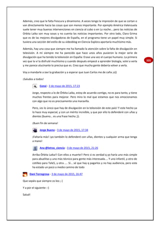 335
Además, creo que le falta frescura y dinamismo. A veces tengo la impresión de que se cortan o
van directamente hacia las cosas que son menos importante. Por ejemplo América Valenzuela
suele tener muy buenas intervenciones en ciencia al cubo o en La noche… pero las noticias de
Orbita Laika son muy sosas y no cuenta las noticias importantes. Por otro lado, Clara Grima
que es de las mejores divulgadoras de España, en el programa tiene un papel muy simple. Si
tuviera una sección del estilo de su videoblog en Ciencia Explora aportaría muchísimo más.
Además, hay una cosa que siempre me ha llamado la atención sobre la falta de divulgación en
televisión. A mí siempre me ha parecido que hace unos años pusieron la mejor serie de
divulgación que ha tenido la televisión en España: Erase una vez el cuerpo humano. La primera
vez que la vi la disfruté muchísimo y cuando después empecé a aprender biología, volví a verla
y me parece alucinante lo precisa que es. Creo que mucha gente debería volver a verla.
Voy a mandarle a Javi la grabación y a esperar que Juan Carlos me de caña ;o))
¡Saludos a todos!
Conxi - 3 de mayo de 2015, 17:23
Jorge, respecto a lo de Órbita Laika, estoy de acuerdo contigo, no es para tanto, y tiene
muchos frentes para mejorar. Pero mira lo mal que estamos que nos emocionamos
con algo que no es precisamente una maravilla.
Pero, ¡es lo único que hay de divulgación en la televisión de este país! Y este hecho ya
lo hace muy especial, y con un mérito increíble, y que por ello lo defenderé con uñas y
dientes (bueno… es una frase hecha ;)).
¡Buen fin de semana!
Jorge Bueno - 3 de mayo de 2015, 17:34
¡Faltaría más! ¡yo también lo defenderé con uñas, dientes y cualquier arma que tenga
a mano!
Ana @letras_ciencia - 3 de mayo de 2015, 21:26
Arriba Órbita Laika!! Con ellos a muerte!! Pero si es verdad q yo haría uno más simple
para abuelitas y uno más técnico para gente más interesada.... Y uno infantil, y otro de
cotilleo para Tele5, y otra .... Sí... sé que hay q pagarlos y no hay audiencia, pero este
ha estado un poco a medio camino de todo
Dani Torregrosa - 3 de mayo de 2015, 16:47
Que sepáis que siempre os leo ;-)
Y a por el siguiente :-)
Salud!
 