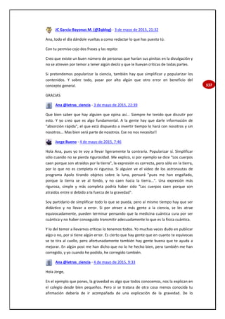 337
JC García-Bayonas M. (@2qblog) - 3 de mayo de 2015, 21:32
Ana, todo el día dándole vueltas a como redactar lo que has puesto tú.
Con tu permiso cojo dos frases y las repito:
Creo que existe un buen número de personas que harían sus pinitos en la divulgación y
no se atreven por temor a tener algún desliz y que le lluevan críticas de todas partes.
Si pretendemos popularizar la ciencia, también hay que simplificar y popularizar los
contenidos. Y sobre todo, pasar por alto algún que otro error en beneficio del
concepto general.
GRACIAS
Ana @letras_ciencia - 3 de mayo de 2015, 22:39
Que bien saber que hay alguien que opina así... Siempre he tenido que discutir por
esto. Y yo creo que es algo fundamental. A la gente hay que darle información de
"absorción rápida", el que está dispuesto a invertir tiempo lo hará con nosotros y sin
nosotros... Mas bien será parte de nosotros. Ese no nos necesita!!
Jorge Bueno - 4 de mayo de 2015, 7:46
Hola Ana, pues yo te voy a llevar ligeramente la contraria. Popularizar sí. Simplificar
sólo cuando no se pierda rigurosidad. Me explico, si por ejemplo se dice "Los cuerpos
caen porque son atraidos por la tierra", la expresión es correcta, pero sólo en la tierra,
por lo que no es completa ni rigurosa. Si alguien ve el video de los astronautas de
programa Apolo tirando objetos sobre la luna, pensará "pues me han engañado,
porque la tierra se ve al fondo, y no caen hacia la tierra...". Una expresión más
rigurosa, simple y más completa podría haber sido "Los cuerpos caen porque son
atraidos entre si debido a la fuerza de la gravedad".
Soy partidario de simplificar todo lo que se pueda, pero al mismo tiempo hay que ser
didáctico y no llevar a error. Si por atraer a más gente a la ciencia, se les atrae
equivocadamente, pueden terminar pensando que la medicina cuántica cura por ser
cuántica y no haber conseguido transmitir adecuadamente lo que es la física cuántica.
Y lo del temor a llevarnos críticas lo tenemos todos. Yo muchas veces dudo en publicar
algo o no, por si tiene algún error. Es cierto que hay gente que en cuanto te equivocas
se te tira al cuello, pero afortunadamente también hay gente buena que te ayuda a
mejorar. En algún post me han dicho que no lo he hecho bien, pero también me han
corregido, y yo cuando he podido, he corregido también.
Ana @letras_ciencia - 4 de mayo de 2015, 9:33
Hola Jorge,
En el ejemplo que pones, la gravedad es algo que todos conocemos, nos la explican en
el colegio desde bien pequeños. Pero si se tratara de otra cosa menos conocida tu
afirmación debería de ir acompañada de una explicación de la gravedad. De lo
 