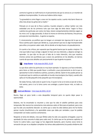338
contrario la gente se reafirmaría en el pensamiento de que la ciencia es un montón de
palabras incomprensibles. Yo ante eso hubiera dicho mejor:
“La gravedad es como llegar a casa con los zapatos sucios: cuanto más barro lleves en
ellos más atraes los gritos de tu madre.”
Piénsalo en el caso de la física cuántica. Cuando empecé a utilizar twitter con más
asiduidad uno de los primeros tuits que tuvo algo de éxito decía “según la física
cuántica las partículas son como mis hijos, tienen comportamientos distintos según se
les mire o no” (o algo parecido). Si dices lo mismo en términos de fotones, frecuencias,
principio de incertidumbre… la gente se espanta.
Y, sinceramente, yo prefiero que no tengan un concepto tan riguroso de lo que es la
física cuántica pero sepan por dónde va, a que piensen que eso es algo incomprensible
para ellos y no quieran saber nada. Ahí es donde se le deja hueco a la pseudociencia.
En cuanto a las críticas, por supuesto que hay gente buena que te ayuda a mejorar. Yo
creo que todo el que corrige a alguien lo hace con esa intención, y dejarse corregir es
aprender. Lo que dije no iba por el lado de la mala intención, sino que nosotros
mismos somos tan puntillosos que a veces nos perdemos en los detalles, sin darnos
cuenta de que esos detalles son precisamente lo que la gente no quiere.
Jorge Bueno - 4 de mayo de 2015, 11:19
Lo que dices sobre las partículas es muy buen ejemplo. Es riguroso y se hace entender,
pero tiene un fallo que puede llevar a confusión y que precisamente es de lo que se
aprovechan lo de la medicina cuántica, punsets y demás. Quien lo lea puede pensar (y
lo piensan) que la cuántica es aplicabla al mundo macroscópico (tus hijos), cuando sólo
aplica al mundo pequeño (más pequeño que microscópico).
De todas formas, todo está en quien lo lea. Si quien lo lee se lo toma al pie de la letra,
mal vamos, pero si se lo toma como una analogía y quiere buscar más, es todo un
éxito.
José Luis Moreno - 3 de mayo de 2015, 22:19
Bueno, llego un poco tarde a esta despedida temporal pero no quería dejar pasar la
oportunidad.
Dolores, me ha encantado tu resumen y creo que ha sido el colofón perfecto para esta
temporada. Me reservo los comentarios más extensos sobre el libro para el podcast, pero creo
que ha sido una excelente elección: es cierto que a ratos ha sido tedioso pero me ha hecho
pensar mucho (muchísimo) y he aprendido cosas que daba por sentadas y que he podido
comprender con todos vuestros comentarios.
Respecto al tema de debate, creo que Órbita Laika ha sido una apuesta arriesgada y que ha
aprobado (la nota concreta la dejo para cada uno). Es cierto que en los primeros capítulos el
humor lo cubría todo y que luego se fue aligerando bastante, pero muchas veces tenía la
sensación de que no se dejaban completar los temas adecuadamente (no puedo olvidarme del
 