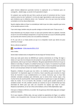 339
pobre Antonio (@aberron) queriendo terminar la explicación de un fenómeno pero sin
conseguirlo... (desde luego, su sección me ha parecido la mejor).
En cualquier caso suscribo letra por letra y punto por punto el comentario de Ana. A veces
nosotros somos los más "puñeteros" a la hora de exigir rigurosidad en cada cosa que leemos,
pero olvidamos que no debemos atraer a los "conversos" sino a los que nunca han sentido
curiosidad o no la han desarrollado tanto.
Nuestro objetivo debe ser llevar la curiosidad por todo lo que nos rodea a aquellos que nunca
se han parado a pensar en ello...
Y por cierto Jorge, también estoy de acuerdo contigo en el tema de la serie "Erase una vez..."
Estoy deseando que mis peques crezcan un poco para ponerles todos los capítulos. Coincido
en que es una serie de dibujos excepcional y a la que hoy en día no se saca el suficiente partido
(yo recuerdo verla mientras comía y fue una auténtica revelación).
En fin, que esto es un hasta pronto así que no os despistéis mucho que dentro de poco
volvemos a la carga!
Besos y abrazos en general!
Laura Morron - 10 de mayo de 2015, 17:13
Hola a todos,
Siento haber tardado tanto en despedirme de esta etapa de Tertulias Ciencia.
Antes que nada quiero daros las GRACIAS por vuestros comentarios en el blog. Sin lugar a
dudas es lo que más me enriquece de este proyecto, lo que aprendo en cada una de vuestras
aportaciones, todo lo que me hacen reflexionar. Me gusta especialmente la forma en la que se
debate en este blog. El respeto y la calidad humana que se respira. En ocasiones he pensado
en tratar temas “extra” que no estuviesen ligados a un libro. A veces me planteo que opinaríais
de tal o cual cosa porque siempre me resultan interesantes vuestras respuestas.
Respecto a Goldacre me gusta que nos invite a no rendirnos aunque la cosa esté “muy
malamente”. Es importante seguir en la brecha y hacer autocrítica para encontrar la mejor
forma de transmitir lo que verdaderamente es la ciencia. Comunicar que no hace falta
entender conceptos complejos para disfrutarla, que la ciencia tiene muchas capas y hay
muchas formas de sacarle partido. Valoro especialmente a la gente que es capaz de divulgar a
todos los niveles. Yo no sé hacerlo. Mis entradas a mucha gente pueden parecerles un
verdadero tostón. Por ello, también coincido con vosotros en que es fundamental que haya
diversidad de oferta para que cada uno encuentre los zapatos que mejor le calcen.
Respecto al periodismo, sin ser tan crítica como Goldacre, echo en falta objetividad y rigor.
Creo que su trabajo es informar y no vender. No me gusta que ahora todo valga para conseguir
audiencia o lectores.
Por lo que respecta a Órbita Laika, creo que cumple las expectativas de llegar a un público
amplio, o eso me gustaría creer. Creo que el nivel no asusta y crea buen rollo, feeling con la
 