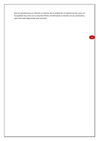 34
bien las pseudociencias es difundir sus falacias. No he podido leer el capítulo de hoy, pero me
ha quedado muy claro con tu resumen Andreu, he disfrutado un montón con los comentarios,
¡qué nivel están adquiriendo estas tertulias!
 