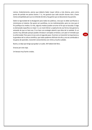 340
ciencia. Evidentemente, pienso que debería haber mayor oferta y más diversa, pero como
punto de partida me parece bueno. Y sí, me gustaría que cada sección durase más y fuese
menos atropellado pero yo no entiendo de tele y hay gente que se desconecta muy pronto.
Sobre la rigurosidad de la divulgación para todos los públicos, creo que no debe sacrificarse o
minimizarse al máximo. No quiero ser puntillosa, no me malinterpretéis, pero no creo que el
fin justifique los medios. Es más, algunos medios pueden arruinar el fin que se buscaba. Si algo
es demasiado específico es mejor ir a un nivel inferior y explicarlo de una forma más general y
avisando de que se hace eso. Si se hace una analogía advertir que dista de la realidad. Es un
asunto muy delicado porque puedes introducir conceptos erróneos y ser peor el remedio que
la enfermedad. Pero para mí ese sería el segundo paso. El primer es transmitir la importancia y
la grandeza de la cultura científica, que todos podemos disfrutar de ella y una vez sembradas a
las ganas de aprender, transmitir conocimientos con mimo y mucho cuidado.
Bueno, os dejo que tengo que grabar un audio. Allí hablaré del libro.
Gracias por este viaje.
Un besazo muy fuerte a todos.
 