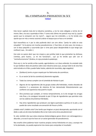 35
3.
EL COMPLEJO PROGENIUM XY
(enlace)
Este tercer capítulo trata de la industria cosmética, y me he visto obligada a reírme de mí
misma. Bien, era eso o quemaba el libro. Y como esto último me pareció muy nazi (y ¿¡quién
quiere que la comparen con los nazis!?... seguro que me entendéis...), no he tenido otra
opción que ser más o menos racional y obviar el ataque que se hace a mi vanidad.
Qué maravilloso es ir por la vida pudiendo decir con aire altivo: “jamás he caído en esta
estupidez”. Yo lo pienso con muchas pseudociencias :). Pues bien, en este caso, me encojo, y
con la boca pequeña y susurrando (por si sirve para pasar desapercibido lo que tengo que
confesar): que... he caído :(.
Con esto no quiero decir que me creyera a pie juntillas todo lo que prometían las dichosas
cremitas, pero bueno… ¡a mí me funcionan!… ¡uy! ya he tenido que salir con el
"amimefuncionismo" (Andreu, te cojo prestada la palabreja).
Pero eso sí, me he venido arriba cuando, agarrándome a un clavo ardiendo, he anotado todo
lo que Goldacre decía de positivo sobre esta industria (aviso que, aunque todo lo de esta lista
está incluido en el libro, puede haber textos, además de resumidos, algo sesgados):
 [Goldacre] siente un gran respeto por los fabricantes de cosméticos.
 Es un sector [el de los cosméticos] altamente regulado.
 Todas las cremas cumplen con el cometido de hidratar la piel.
 Algunos de los ingredientes (de los grupos ácidos alfa-hidróxidos, niveles elevados de
vitamina C y variaciones de vitamina A) han demostrado fehacientemente que
confieren una apariencia más juvenil a la piel.
 Otra promesa que cumplen, al menos temporalmente, es la de encoger las arrugas
más finas, y lo consiguen tensando la piel. El tipo de ingredientes que permiten esto
son las cadenas de proteínas hibridadas.
 Hay otros ingredientes que producen una ligera quemadura química en la piel, y eso
puede dar como resultado una sensación de frescor y brillo.
¿Habéis visto? ¿Habéis visto? (me tenéis que imaginar un poco desesperada, apuntando con el
dedo a cada una de estas bondades) ¡No es tan mala como otras pseudociencias!
Sí, vale, también dice que estas empresas biotecnológicas ganan dinero con extravagancias y
absurdos, y es eso lo que les hace ser un sector generador de pseudociencia.
Nos enseña cómo podemos hacer nuestras propias cremas hidratantes en casa, y aunque me
lo he planteado, ¡no puedo esperarme tres meses para comprobar el resultado!
 