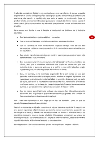 36
Y, además, como admite Goldacre, mis cremitas tienen otros ingredientes de los que no puedo
disponer en mi cocina, como por ejemplo las del grupo que ha demostrado que confieren una
apariencia más juvenil… sí, también dice que están a niveles tan testimoniales (para no
producir efectos secundarios indeseados) que duda (sí ¡después de difamar no está seguro el
señor!) hasta qué punto son ciertos los resultados que prometen, porque estos estudios son
privados.
Pero veamos con detalle lo que le fastidia, al tiquismiquis de Goldacre, de la industria
cosmética:
 Que las investigaciones no sean públicas y completas.
 Que en su publicidad dejen a un lado las cuestiones técnicas y científicas.
 Que sus “pruebas” se basen en testimonios subjetivos del tipo “siete de cada diez
personas que recibieron muestras gratuitas de la crema dijeron estar satisfechas con
los resultados”.
 Que añadan ingredientes esotéricos con nombres sugerentes que, según el autor, sólo
tienen utilidad a nivel publicitario.
 Que aprovechen una información sumamente teórica sobre el funcionamiento de las
células, pero que es altamente improbable que pueda ser aprovechada por esta
industria desde el punto de vista que a la piel le es muy difícil absorber ningún
ingrediente y que por tanto no pueden afectar a dichas células.
 Que, por ejemplo, en la publicitada oxigenación de la piel cuando se hace con
peróxido, en el dudoso caso que la piel pudiera absorber el oxígeno, argumenta, que
nuestro cuerpo simplemente regularía a la baja el suministro de sangre hacia esa parte
de la piel, con lo que el resultado final sería bastante inútil. Pero lo más probable es
que lo que produzca el peróxido (en concentraciones bajas) sea una ligera quemadura
química, lo que posiblemente explicaría esa sensación de frescor y brillo.
 Que los efectos que el fabricante atribuye a su producto han sido cuidadosamente
estudiados para asegurarse de que la etiqueta sea muy sugerente, pero también sin
fisuras desde el punto de vista semántico y legal.
Vale… esta lista tiquismiquis es más larga que mi lista de bondades… pero ¡es que las
características positivas son lo que necesito!
Después se pone a atacar sólo a los cosméticos de lujo, de los que no puedo dar fe, pero no me
creo (por mi experiencia subjetiva) eso de que todas las cremas hacen lo mismo (pues entre las
baratas ya no lo hacen, y además, con ello se contradice a sí mismo). Y más tarde mezcla los
cosméticos con querer tener un cuerpo saludable. Y lo acaba de rematar con que una de las
razones por la que a las “jóvenes atractivas” [sic] no les interesa la ciencia, sea que la industria
cosmética transmite la idea de que la ciencia es incomprensible.
Paro de protestar y voy con las cuestiones que me han surgido para empezar a debatir:
 