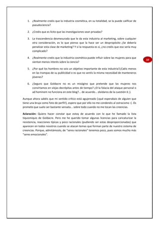 37
1. ¿Realmente creéis que la industria cosmética, en su totalidad, se la puede calificar de
pseudociencia?
2. ¿Creéis que es lícito que las investigaciones sean privadas?
3. La trascendencia desmesurada que le da esta industria al marketing, sobre cualquier
otra consideración, es lo que pienso que la hace ser un despropósito ¿Se debería
penalizar esta clase de marketing? Y si la respuesta es sí, ¿no creéis que eso sería muy
complicado?
4. ¿Realmente creéis que la industria cosmética puede influir sobre las mujeres para que
sientan menos interés sobre la ciencia?
5. ¿Por qué los hombres no sois un objetivo importante de esta industria?¿Caéis menos
en las trampas de su publicidad o es que no sentís la misma necesidad de manteneros
jóvenes?
6. ¿Seguro que Goldacre no es un misógino que pretende que las mujeres nos
convirtamos en viejas decrépitas antes de tiempo? ¿O la falacia del ataque personal o
ad hominem no funciona en este blog?... de acuerdo… olvidaros de la cuestión 6 ;).
Aunque ahora sabéis que mi sentido crítico está agujereado (¡qué esperabais de alguien que
tiene una bruja como foto de perfil!), espero que por ello no me condenéis al ostracismo :(. Os
prometo que suelo ser bastante sensata... sobre todo cuando no me tocan las creencias.
Aclaración: Quiero hacer constar que estoy de acuerdo con lo que he llamado la lista
tiquismiquis de Goldacre. Pero me he querido tomar algunas licencias para caricaturizar la
resistencia, reacciones típicas y poco racionales (pudiendo ser estas desproporcionadas) que
aparecen en todos nosotros cuando se atacan temas que forman parte de nuestro sistema de
creencias. Porque, admitámoslo, de “seres racionales” tenemos poco, pues somos mucho más
“seres emocionales”.
 