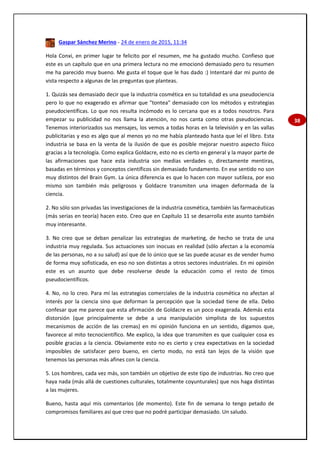 38
Gaspar Sánchez Merino - 24 de enero de 2015, 11:34
Hola Conxi, en primer lugar te felicito por el resumen, me ha gustado mucho. Confieso que
este es un capítulo que en una primera lectura no me emocionó demasiado pero tu resumen
me ha parecido muy bueno. Me gusta el toque que le has dado :) Intentaré dar mi punto de
vista respecto a algunas de las preguntas que planteas.
1. Quizás sea demasiado decir que la industria cosmética en su totalidad es una pseudociencia
pero lo que no exagerado es afirmar que "tontea" demasiado con los métodos y estrategias
pseudocientíficas. Lo que nos resulta incómodo es lo cercana que es a todos nosotros. Para
empezar su publicidad no nos llama la atención, no nos canta como otras pseudociencias.
Tenemos interiorizados sus mensajes, los vemos a todas horas en la televisión y en las vallas
publicitarias y eso es algo que al menos yo no me había planteado hasta que leí el libro. Esta
industria se basa en la venta de la ilusión de que es posible mejorar nuestro aspecto físico
gracias a la tecnología. Como explica Goldacre, esto no es cierto en general y la mayor parte de
las afirmaciones que hace esta industria son medias verdades o, directamente mentiras,
basadas en términos y conceptos científicos sin demasiado fundamento. En ese sentido no son
muy distintos del Brain Gym. La única diferencia es que lo hacen con mayor sutileza, por eso
mismo son también más peligrosos y Goldacre transmiten una imagen deformada de la
ciencia.
2. No sólo son privadas las investigaciones de la industria cosmética, también las farmacéuticas
(más serias en teoría) hacen esto. Creo que en Capítulo 11 se desarrolla este asunto también
muy interesante.
3. No creo que se deban penalizar las estrategias de marketing, de hecho se trata de una
industria muy regulada. Sus actuaciones son inocuas en realidad (sólo afectan a la economía
de las personas, no a su salud) así que de lo único que se las puede acusar es de vender humo
de forma muy sofisticada, en eso no son distintas a otros sectores industriales. En mi opinión
este es un asunto que debe resolverse desde la educación como el resto de timos
pseudocientíficos.
4. No, no lo creo. Para mí las estrategias comerciales de la industria cosmética no afectan al
interés por la ciencia sino que deforman la percepción que la sociedad tiene de ella. Debo
confesar que me parece que esta afirmación de Goldacre es un poco exagerada. Además esta
distorsión (que principalmente se debe a una manipulación simplista de los supuestos
mecanismos de acción de las cremas) en mi opinión funciona en un sentido, digamos que,
favorece al mito tecnocientífico. Me explico, la idea que transmiten es que cualquier cosa es
posible gracias a la ciencia. Obviamente esto no es cierto y crea expectativas en la sociedad
imposibles de satisfacer pero bueno, en cierto modo, no está tan lejos de la visión que
tenemos las personas más afines con la ciencia.
5. Los hombres, cada vez más, son también un objetivo de este tipo de industrias. No creo que
haya nada (más allá de cuestiones culturales, totalmente coyunturales) que nos haga distintas
a las mujeres.
Bueno, hasta aquí mis comentarios (de momento). Este fin de semana lo tengo petado de
compromisos familiares así que creo que no podré participar demasiado. Un saludo.
 
