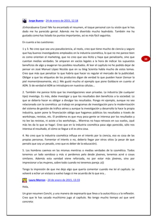 39
Jorge Bueno - 24 de enero de 2015, 12:18
¡Enhorabuena Conxi! Me ha encantado el resumen, el toque personal con tu visión que le has
dado me ha parecido genial. Además me he divertido mucho leyéndolo. También me ha
gustado como has listado los puntos importantes, así es más fácil seguirlos.
En cuanto a las cuestiones:
1 y 3. No creo que sea una pseudociencia, al revés, creo que tiene mucho de ciencia y seguro
que hay buenos investigadores empleados en la industria cosmética, lo que no me parece bien
es como orientan el marketing, que no creo que sea ilícito y haya que penalizarlo, sino que
cuentan medias verdades. Se amparan en vacíos legales a la hora de indicar los supuestos
beneficios de algo y exageran los posibles resultados. Al leer el capítulo no he podido dejar de
pensar en José Manuel López Nicolás que en su blog Scientia habla mucho de estos temas.
Creo que más que penalizar lo que habría que hacer es regular el mercado de la publicidad.
Obligar a que las etiquetas de los productos digan de verdad lo que pueden hacer (tensar la
piel momentáneamente, etc.). Me gustó mucho el ejemplo que pone Goldacre en cuanto al
ADN. Si de verdad el ADN se introdujera en nuestras células...
2. También me parece lícito que las investigaciones sean privadas. La industria (de cualquier
tipo) investiga. Es más, debe investigar y que los resultados den beneficios a la sociedad. Lo
que se debería hacer es obligar a divulgar los resultados. Pongo mi ejemplo, aunque no sea
relacionado con la cosmética: yo trabajo en programas de investigación para la modernización
del sistema de gestión de tráfico aéreo y aunque la investigación y desarrollo la hace la propia
industria, quien pone la financiación obliga que hagamos públicos los resultados a través de
workshops, revistas, etc. El problema es que muy poca gente se interesa por los resultados y
no lee las revistas, ni asiste a los workshops... Mientras no haya retrasos en sus vuelos, ¡qué
más les da lo que se haga!. Creo que en la industria cosmética pasa algo parecido, sólo nos
interesa el resultado, el cómo se llegue a él es otra cosa.
4. No creo que la industria cosmética influya en el interés por la ciencia, eso es cosa de las
propias personas. Fomentar el interés o no, debería llegar por otros sitios (a pesar de que
penséis que soy un pesado, creo que es deber de la educación).
5. Los hombres caemos en las mismas mentiras o medias verdades de la cosmética. Todos
tenemos un lado vanidoso y más si perdemos pelo desde jóvenes, tenemos acné o cosas
similares. Además esta vanidad viene reforzada, no por estar más jóvenes, sino por
impresionar a las mujeres, sobre todo cuando no tenemos pareja ;o))
Tengo la impresión de que me dejo algo que quería comentar cuando me leí el capítulo. Le
volveré a echar un vistazo y vuelvo luego si me acuerdo de lo que era...
Laura Morron - 24 de enero de 2015, 13:33
Hola,
Un gran resumen Conchi, y una manera de expresarlo que lleva a la autocrítica y a la reflexión.
Creo que le has sacada muchísimo jugo al capítulo. No tengo mucho tiempo así que seré
concreta:
 