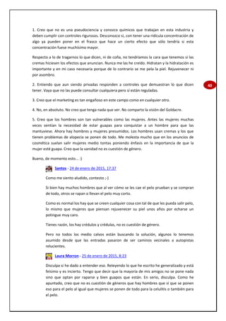40
1. Creo que no es una pseudociencia y conozco químicos que trabajan en esta industria y
deben cumplir con controles rigurosos. Desconozco si, con tener una ridícula concentración de
algo ya pueden poner en el frasco que hace un cierto efecto que sólo tendría si esta
concentración fuese muchísimo mayor.
Respecto a lo de tragarnos lo que dicen, ni de coña, no tendríamos la cara que tenemos si las
cremas hiciesen los efectos que anuncian. Nunca me las he creído. Hidratan y la hidratación es
importante y en mi caso necesaria porque de lo contrario se me pela la piel. Rejuvenecer ni
por asombro.
2. Entiendo que aun siendo privadas responden a controles que demuestran lo que dicen
tener. Vaya que no las puede consultar cualquiera pero sí están reguladas.
3. Creo que el marketing es tan engañoso en este campo como en cualquier otro.
4. No, en absoluto. No creo que tenga nada que ver. No comparto la visión del Goldacre.
5. Creo que los hombres son tan vulnerables como las mujeres. Antes las mujeres muchas
veces sentían la necesidad de estar guapas para conquistar a un hombre para que las
mantuviese. Ahora hay hombres y mujeres presumidos. Los hombres usan cremas y los que
tienen problemas de alopecia se ponen de todo. Me molesta mucho que en los anuncios de
cosmética suelan salir mujeres medio tontas poniendo énfasis en la importancia de que la
mujer esté guapa. Creo que la vanidad no es cuestión de género.
Bueno, de momento esto... :)
Santos - 24 de enero de 2015, 17:37
Como me siento aludido, contesto ;-)
Si bien hay muchos hombres que al ver cómo se les cae el pelo prueban y se compran
de todo, otros se rapan o llevan el pelo muy corto.
Como es normal los hay que se creen cualquier cosa con tal de que les pueda salir pelo,
lo mismo que mujeres que piensan rejuvenecer su piel unos años por echarse un
potingue muy caro.
Tienes razón, los hay crédulos y crédulas, no es cuestión de género.
Pero no todos los medio calvos están buscando la solución, algunos lo tenemos
asumido desde que las entradas pasaron de ser caminos vecinales a autopistas
relucientes.
Laura Morron - 25 de enero de 2015, 8:23
Disculpa si he dado a entender eso. Releyendo lo que he escrito he generalizado y está
feísimo y es incierto. Tengo que decir que la mayoría de mis amigos no se pone nada
sino que optan por raparse y bien guapos que están. En serio, disculpa. Como he
apuntado, creo que no es cuestión de géneros que hay hombres que sí que se ponen
eso para el pelo al igual que mujeres se ponen de todo para la celulitis o también para
el pelo.
 