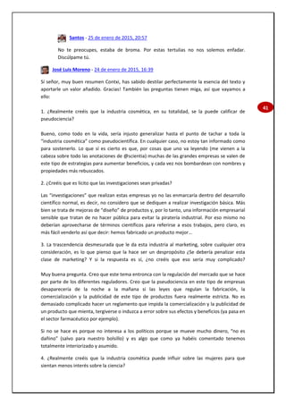 41
Santos - 25 de enero de 2015, 20:57
No te preocupes, estaba de broma. Por estas tertulias no nos solemos enfadar.
Discúlpame tú.
José Luis Moreno - 24 de enero de 2015, 16:39
Sí señor, muy buen resumen Contxi, has sabido destilar perfectamente la esencia del texto y
aportarle un valor añadido. Gracias! También las preguntas tienen miga, así que vayamos a
ello:
1. ¿Realmente creéis que la industria cosmética, en su totalidad, se la puede calificar de
pseudociencia?
Bueno, como todo en la vida, sería injusto generalizar hasta el punto de tachar a toda la
“industria cosmética” como pseudocientífica. En cualquier caso, no estoy tan informado como
para sostenerlo. Lo que sí es cierto es que, por cosas que uno va leyendo (me vienen a la
cabeza sobre todo las anotaciones de @scientia) muchas de las grandes empresas se valen de
este tipo de estrategias para aumentar beneficios, y cada vez nos bombardean con nombres y
propiedades más rebuscados.
2. ¿Creéis que es lícito que las investigaciones sean privadas?
Las “investigaciones” que realizan estas empresas yo no las enmarcaría dentro del desarrollo
científico normal, es decir, no considero que se dediquen a realizar investigación básica. Más
bien se trata de mejoras de “diseño” de productos y, por lo tanto, una información empresarial
sensible que tratan de no hacer pública para evitar la piratería industrial. Por eso mismo no
deberían aprovecharse de términos científicos para referirse a esos trabajos, pero claro, es
más fácil venderlo así que decir: hemos fabricado un producto mejor…
3. La trascendencia desmesurada que le da esta industria al marketing, sobre cualquier otra
consideración, es lo que pienso que la hace ser un despropósito ¿Se debería penalizar esta
clase de marketing? Y si la respuesta es sí, ¿no creéis que eso sería muy complicado?
Muy buena pregunta. Creo que este tema entronca con la regulación del mercado que se hace
por parte de los diferentes reguladores. Creo que la pseudociencia en este tipo de empresas
desaparecería de la noche a la mañana si las leyes que regulan la fabricación, la
comercialización y la publicidad de este tipo de productos fuera realmente estricta. No es
demasiado complicado hacer un reglamento que impida la comercialización y la publicidad de
un producto que mienta, tergiverse o induzca a error sobre sus efectos y beneficios (ya pasa en
el sector farmacéutico por ejemplo).
Si no se hace es porque no interesa a los políticos porque se mueve mucho dinero, “no es
dañino” (salvo para nuestro bolsillo) y es algo que como ya habéis comentado tenemos
totalmente interiorizado y asumido.
4. ¿Realmente creéis que la industria cosmética puede influir sobre las mujeres para que
sientan menos interés sobre la ciencia?
 