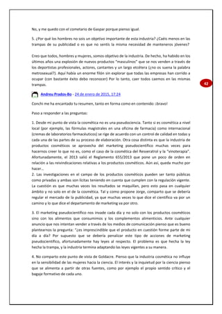 42
No, y me quedo con el cometario de Gaspar porque pienso igual.
5. ¿Por qué los hombres no sois un objetivo importante de esta industria? ¿Caéis menos en las
trampas de su publicidad o es que no sentís la misma necesidad de manteneros jóvenes?
Creo que todos, hombres y mujeres, somos objetivo de la industria. De hecho, ha habido en los
últimos años una explosión de nuevos productos “masculinos” que se nos venden a través de
los deportistas profesionales, actores, cantantes y un largo etcétera (¿no os suena la palabra
metrosexual?). Aquí había un enorme filón sin explorar que todas las empresas han corrido a
ocupar (con bastante éxito debo reconocer) Por lo tanto, caer todos caemos en las mismas
trampas.
Andreu Prados-Bo - 24 de enero de 2015, 17:24
Conchi me ha encantado tu resumen, tanto en forma como en contenido: ¡bravo!
Paso a responder a las preguntas:
1. Desde mi punto de vista la cosmética no es una pseudociencia. Tanto si es cosmética a nivel
local (por ejemplo, las fórmulas magistrales en una oficina de farmacia) como internacional
(cremas de laboratorios farmacéuticos) se rige de acuerdo con un control de calidad en todas y
cada una de las partes de su proceso de elaboración. Otra cosa distinta es que la industria de
productos cosméticos se aprovecha del marketing pseudocientífico muchas veces para
hacernos creer lo que no es, como el caso de la cosmética del Resveratrol y la “vinoterapia”.
Afortunadamente, el 2013 salió el Reglamento 655/2013 que pone un poco de orden en
relación a las reivindicaciones relativas a los productos cosméticos. Aún así, queda mucho por
hacer…
2. Las investigaciones en el campo de los productos cosméticos pueden ser tanto públicas
como privadas y ambas son lícitas teniendo en cuenta que cumplen con la regulación vigente.
La cuestión es que muchas veces los resultados se maquillan, pero esto pasa en cualquier
ámbito y no solo en el de la cosmética. Tal y como propone Jorge, comparto que se debería
regular el mercado de la publicidad, ya que muchas veces lo que dice el científico va por un
camino y lo que dice el departamento de marketing va por otro.
3. El marketing pseudocientífico nos invade cada día y no solo con los productos cosméticos
sino con los alimentos que consumimos y los complementos alimenticios. Ante cualquier
anuncio que nos intentan vender a través de los medios de comunicación pienso que es bueno
plantearnos la pregunta: “¿es imprescindible que el producto en cuestión forme parte de mi
día a día? Por supuesto que se debería penalizar este tipo de acciones de marketing
pseudocientífico, afortunadamente hay leyes al respecto. El problema es que hecha la ley
hecha la trampa, y la industria termina adaptando las leyes vigentes a su manera.
4. No comparto este punto de vista de Goldacre. Pienso que la industria cosmética no influye
en la sensibilidad de las mujeres hacia la ciencia. El interés y la inquietud por la ciencia pienso
que se alimenta a partir de otras fuentes, como por ejemplo el propio sentido crítico y el
bagaje formativo de cada uno.
 