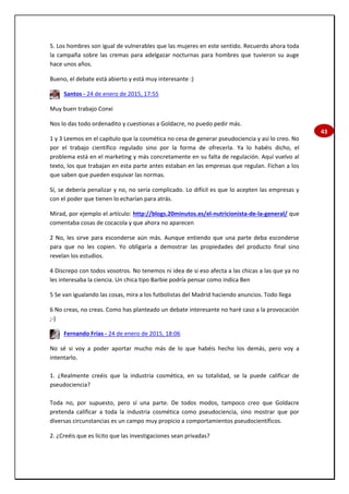 43
5. Los hombres son igual de vulnerables que las mujeres en este sentido. Recuerdo ahora toda
la campaña sobre las cremas para adelgazar nocturnas para hombres que tuvieron su auge
hace unos años.
Bueno, el debate está abierto y está muy interesante :)
Santos - 24 de enero de 2015, 17:55
Muy buen trabajo Conxi
Nos lo das todo ordenadito y cuestionas a Goldacre, no puedo pedir más.
1 y 3 Leemos en el capítulo que la cosmética no cesa de generar pseudociencia y así lo creo. No
por el trabajo científico regulado sino por la forma de ofrecerla. Ya lo habéis dicho, el
problema está en el marketing y más concretamente en su falta de regulación. Aquí vuelvo al
texto, los que trabajan en esta parte antes estaban en las empresas que regulan. Fichan a los
que saben que pueden esquivar las normas.
Sí, se debería penalizar y no, no sería complicado. Lo difícil es que lo acepten las empresas y
con el poder que tienen lo echarían para atrás.
Mirad, por ejemplo el artículo: http://blogs.20minutos.es/el-nutricionista-de-la-general/ que
comentaba cosas de cocacola y que ahora no aparecen
2 No, les sirve para esconderse aún más. Aunque entiendo que una parte deba esconderse
para que no les copien. Yo obligaría a demostrar las propiedades del producto final sino
revelan los estudios.
4 Discrepo con todos vosotros. No tenemos ni idea de si eso afecta a las chicas a las que ya no
les interesaba la ciencia. Un chica tipo Barbie podría pensar como indica Ben
5 Se van igualando las cosas, mira a los futbolistas del Madrid haciendo anuncios. Todo llega
6 No creas, no creas. Como has planteado un debate interesante no haré caso a la provocación
;-)
Fernando Frías - 24 de enero de 2015, 18:06
No sé si voy a poder aportar mucho más de lo que habéis hecho los demás, pero voy a
intentarlo.
1. ¿Realmente creéis que la industria cosmética, en su totalidad, se la puede calificar de
pseudociencia?
Toda no, por supuesto, pero sí una parte. De todos modos, tampoco creo que Goldacre
pretenda calificar a toda la industria cosmética como pseudociencia, sino mostrar que por
diversas circunstancias es un campo muy propicio a comportamientos pseudocientíficos.
2. ¿Creéis que es lícito que las investigaciones sean privadas?
 